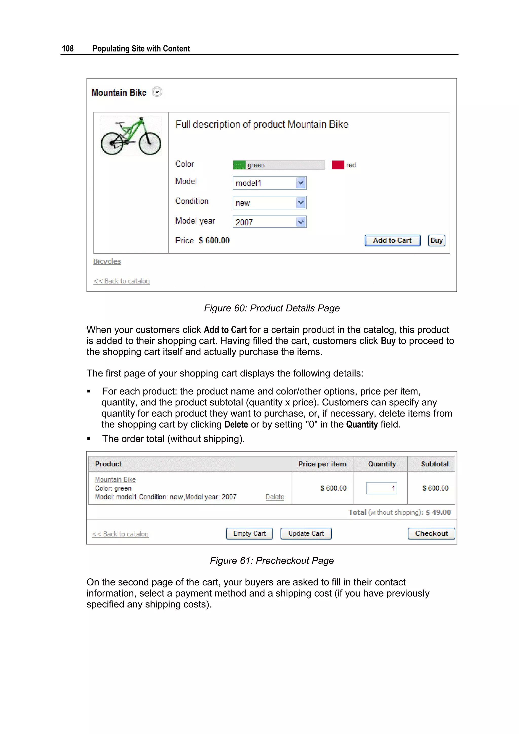 108 Populating Site with Content Figure 60: Product Details Page When your customers click Add to Cart for a certain product in the catalog, this product is added to their shopping cart. Having filled the cart, customers click Buy to proceed to the shopping cart itself and actually purchase the items. The first page of your shopping cart displays the following details:  For each product: the product name and color/other options, price per item, quantity, and the product subtotal (quantity x price). Customers can specify any quantity for each product they want to purchase, or, if necessary, delete items from the shopping cart by clicking Delete or by setting "0" in the Quantity field.  The order total (without shipping). Figure 61: Precheckout Page On the second page of the cart, your buyers are asked to fill in their contact information, select a payment method and a shipping cost (if you have previously specified any shipping costs). 