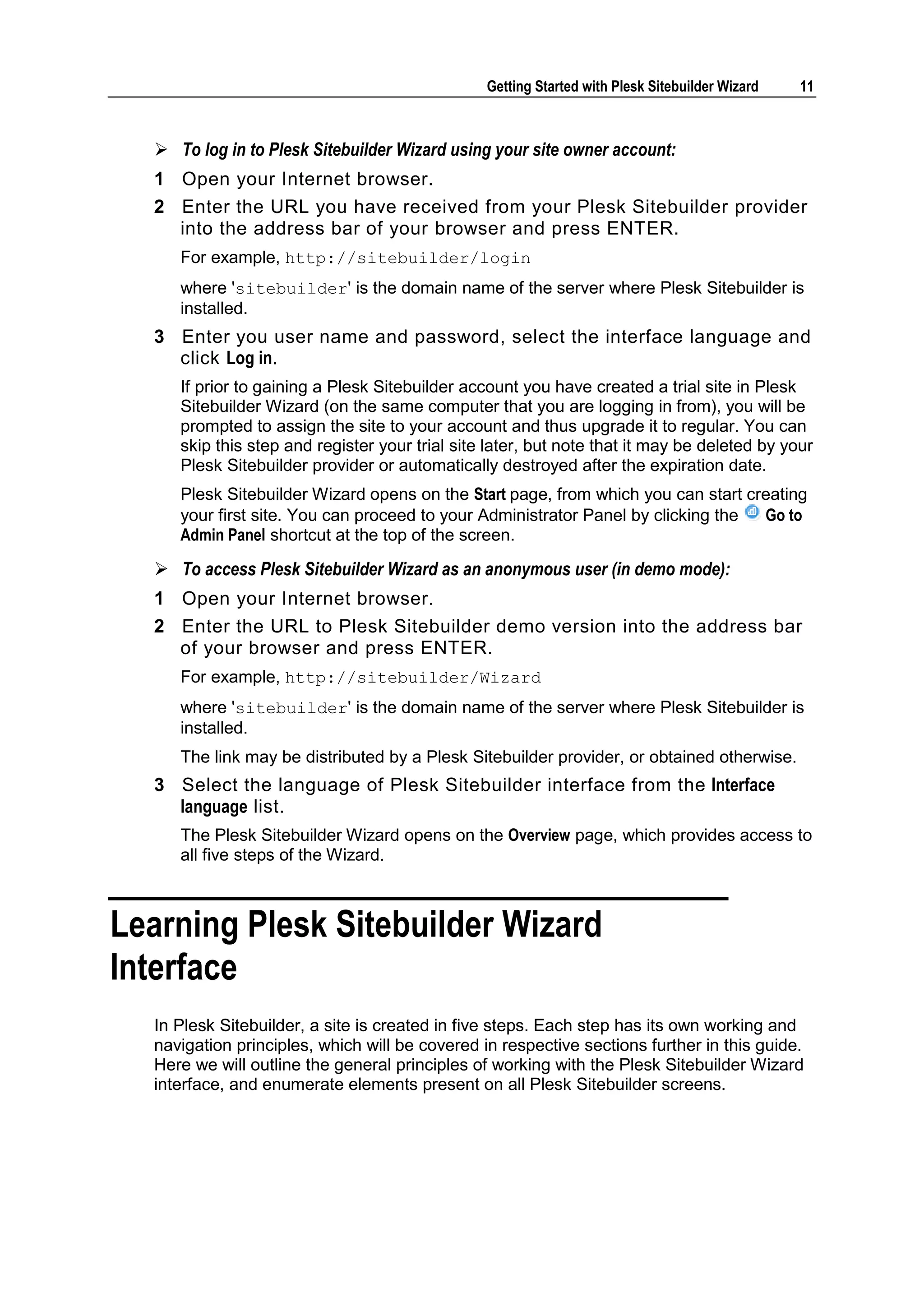 Getting Started with Plesk Sitebuilder Wizard 11  To log in to Plesk Sitebuilder Wizard using your site owner account: 1 Open your Internet browser. 2 Enter the URL you have received from your Plesk Sitebuilder provider into the address bar of your browser and press ENTER. For example, http://sitebuilder/login where 'sitebuilder' is the domain name of the server where Plesk Sitebuilder is installed. 3 Enter you user name and password, select the interface language and click Log in. If prior to gaining a Plesk Sitebuilder account you have created a trial site in Plesk Sitebuilder Wizard (on the same computer that you are logging in from), you will be prompted to assign the site to your account and thus upgrade it to regular. You can skip this step and register your trial site later, but note that it may be deleted by your Plesk Sitebuilder provider or automatically destroyed after the expiration date. Plesk Sitebuilder Wizard opens on the Start page, from which you can start creating your first site. You can proceed to your Administrator Panel by clicking the Go to Admin Panel shortcut at the top of the screen.  To access Plesk Sitebuilder Wizard as an anonymous user (in demo mode): 1 Open your Internet browser. 2 Enter the URL to Plesk Sitebuilder demo version into the address bar of your browser and press ENTER. For example, http://sitebuilder/Wizard where 'sitebuilder' is the domain name of the server where Plesk Sitebuilder is installed. The link may be distributed by a Plesk Sitebuilder provider, or obtained otherwise. 3 Select the language of Plesk Sitebuilder interface from the Interface language list. The Plesk Sitebuilder Wizard opens on the Overview page, which provides access to all five steps of the Wizard. Learning Plesk Sitebuilder Wizard Interface In Plesk Sitebuilder, a site is created in five steps. Each step has its own working and navigation principles, which will be covered in respective sections further in this guide. Here we will outline the general principles of working with the Plesk Sitebuilder Wizard interface, and enumerate elements present on all Plesk Sitebuilder screens. 