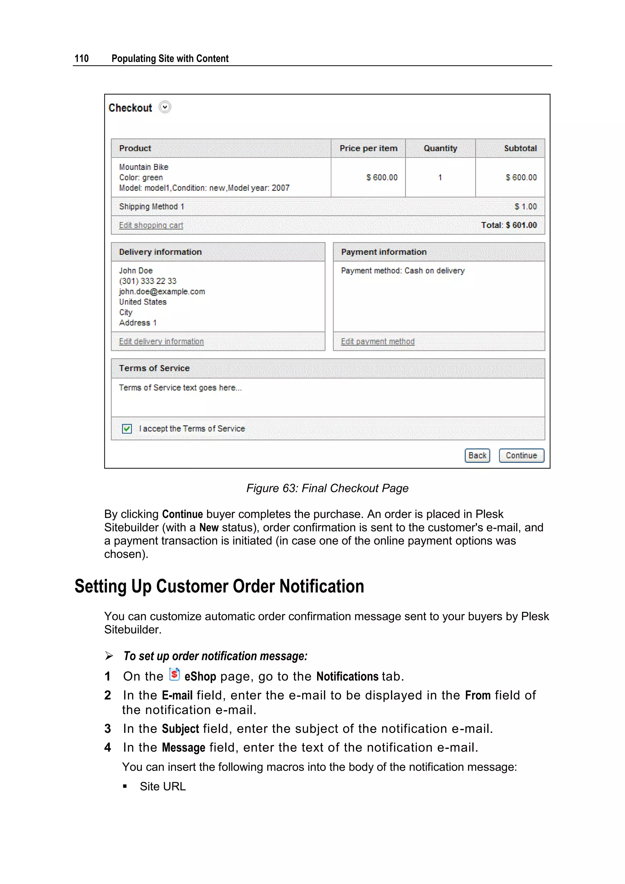 110 Populating Site with Content Figure 63: Final Checkout Page By clicking Continue buyer completes the purchase. An order is placed in Plesk Sitebuilder (with a New status), order confirmation is sent to the customer's e-mail, and a payment transaction is initiated (in case one of the online payment options was chosen). Setting Up Customer Order Notification You can customize automatic order confirmation message sent to your buyers by Plesk Sitebuilder.  To set up order notification message: 1 On the eShop page, go to the Notifications tab. 2 In the E-mail field, enter the e-mail to be displayed in the From field of the notification e-mail. 3 In the Subject field, enter the subject of the notification e-mail. 4 In the Message field, enter the text of the notification e-mail. You can insert the following macros into the body of the notification message:  Site URL 