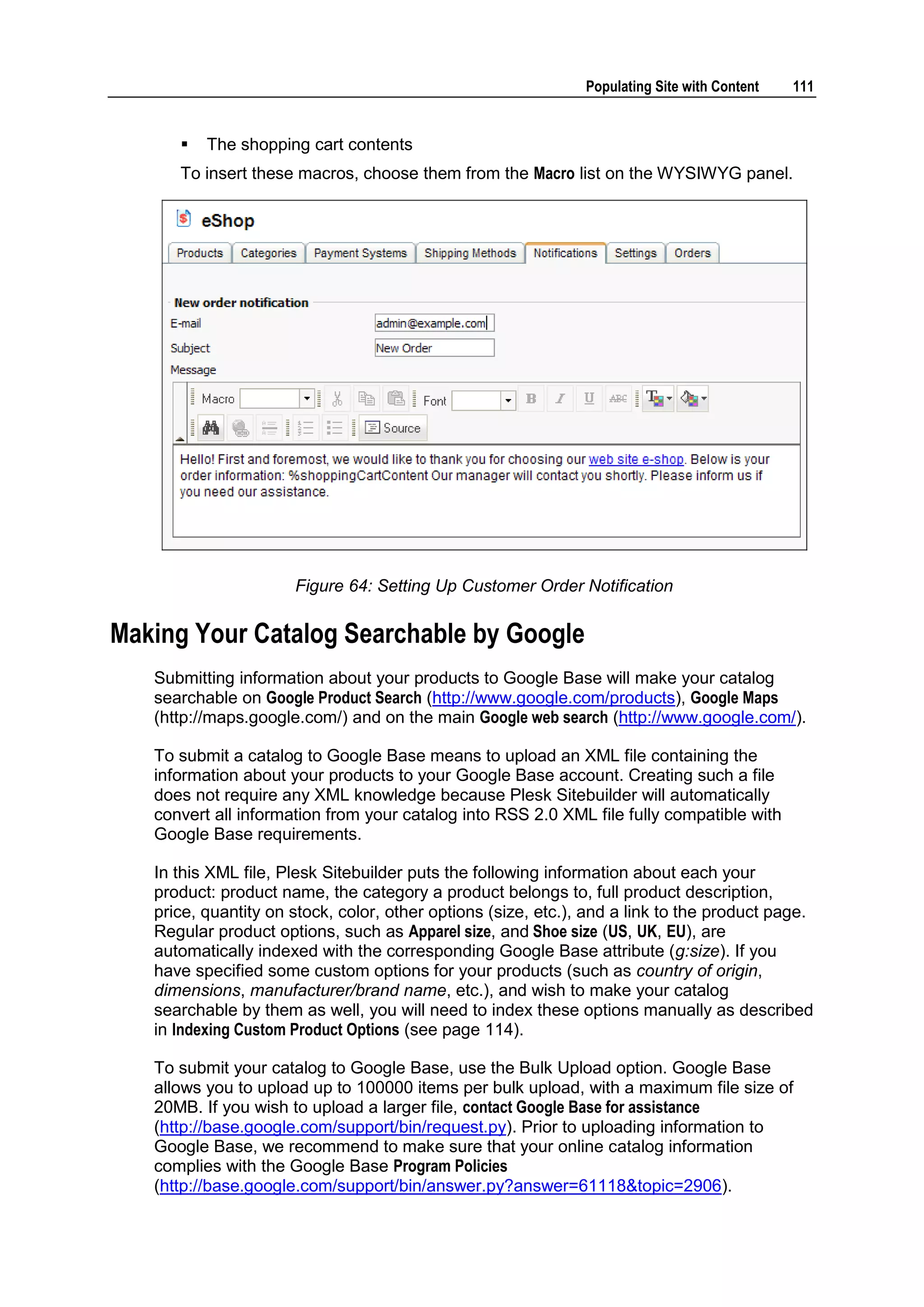 Populating Site with Content 111  The shopping cart contents To insert these macros, choose them from the Macro list on the WYSIWYG panel. Figure 64: Setting Up Customer Order Notification Making Your Catalog Searchable by Google Submitting information about your products to Google Base will make your catalog searchable on Google Product Search (http://www.google.com/products), Google Maps (http://maps.google.com/) and on the main Google web search (http://www.google.com/). To submit a catalog to Google Base means to upload an XML file containing the information about your products to your Google Base account. Creating such a file does not require any XML knowledge because Plesk Sitebuilder will automatically convert all information from your catalog into RSS 2.0 XML file fully compatible with Google Base requirements. In this XML file, Plesk Sitebuilder puts the following information about each your product: product name, the category a product belongs to, full product description, price, quantity on stock, color, other options (size, etc.), and a link to the product page. Regular product options, such as Apparel size, and Shoe size (US, UK, EU), are automatically indexed with the corresponding Google Base attribute (g:size). If you have specified some custom options for your products (such as country of origin, dimensions, manufacturer/brand name, etc.), and wish to make your catalog searchable by them as well, you will need to index these options manually as described in Indexing Custom Product Options (see page 114). To submit your catalog to Google Base, use the Bulk Upload option. Google Base allows you to upload up to 100000 items per bulk upload, with a maximum file size of 20MB. If you wish to upload a larger file, contact Google Base for assistance (http://base.google.com/support/bin/request.py). Prior to uploading information to Google Base, we recommend to make sure that your online catalog information complies with the Google Base Program Policies (http://base.google.com/support/bin/answer.py?answer=61118&topic=2906). 