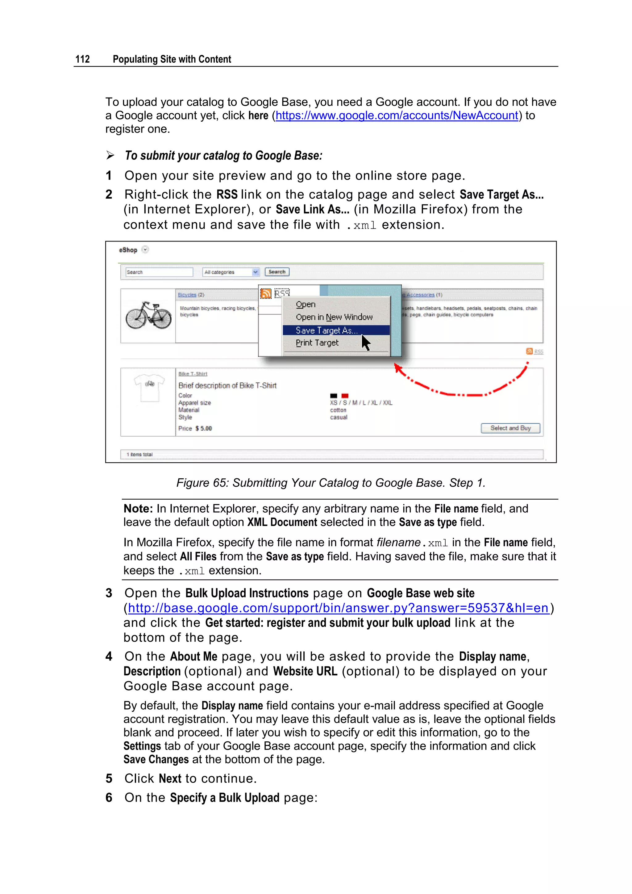 112 Populating Site with Content To upload your catalog to Google Base, you need a Google account. If you do not have a Google account yet, click here (https://www.google.com/accounts/NewAccount) to register one.  To submit your catalog to Google Base: 1 Open your site preview and go to the online store page. 2 Right-click the RSS link on the catalog page and select Save Target As... (in Internet Explorer), or Save Link As... (in Mozilla Firefox) from the context menu and save the file with .xml extension. Figure 65: Submitting Your Catalog to Google Base. Step 1. Note: In Internet Explorer, specify any arbitrary name in the File name field, and leave the default option XML Document selected in the Save as type field. In Mozilla Firefox, specify the file name in format filename.xml in the File name field, and select All Files from the Save as type field. Having saved the file, make sure that it keeps the .xml extension. 3 Open the Bulk Upload Instructions page on Google Base web site (http://base.google.com/support/bin/answer.py?answer=59537&hl=en ) and click the Get started: register and submit your bulk upload link at the bottom of the page. 4 On the About Me page, you will be asked to provide the Display name, Description (optional) and Website URL (optional) to be displayed on your Google Base account page. By default, the Display name field contains your e-mail address specified at Google account registration. You may leave this default value as is, leave the optional fields blank and proceed. If later you wish to specify or edit this information, go to the Settings tab of your Google Base account page, specify the information and click Save Changes at the bottom of the page. 5 Click Next to continue. 6 On the Specify a Bulk Upload page: 