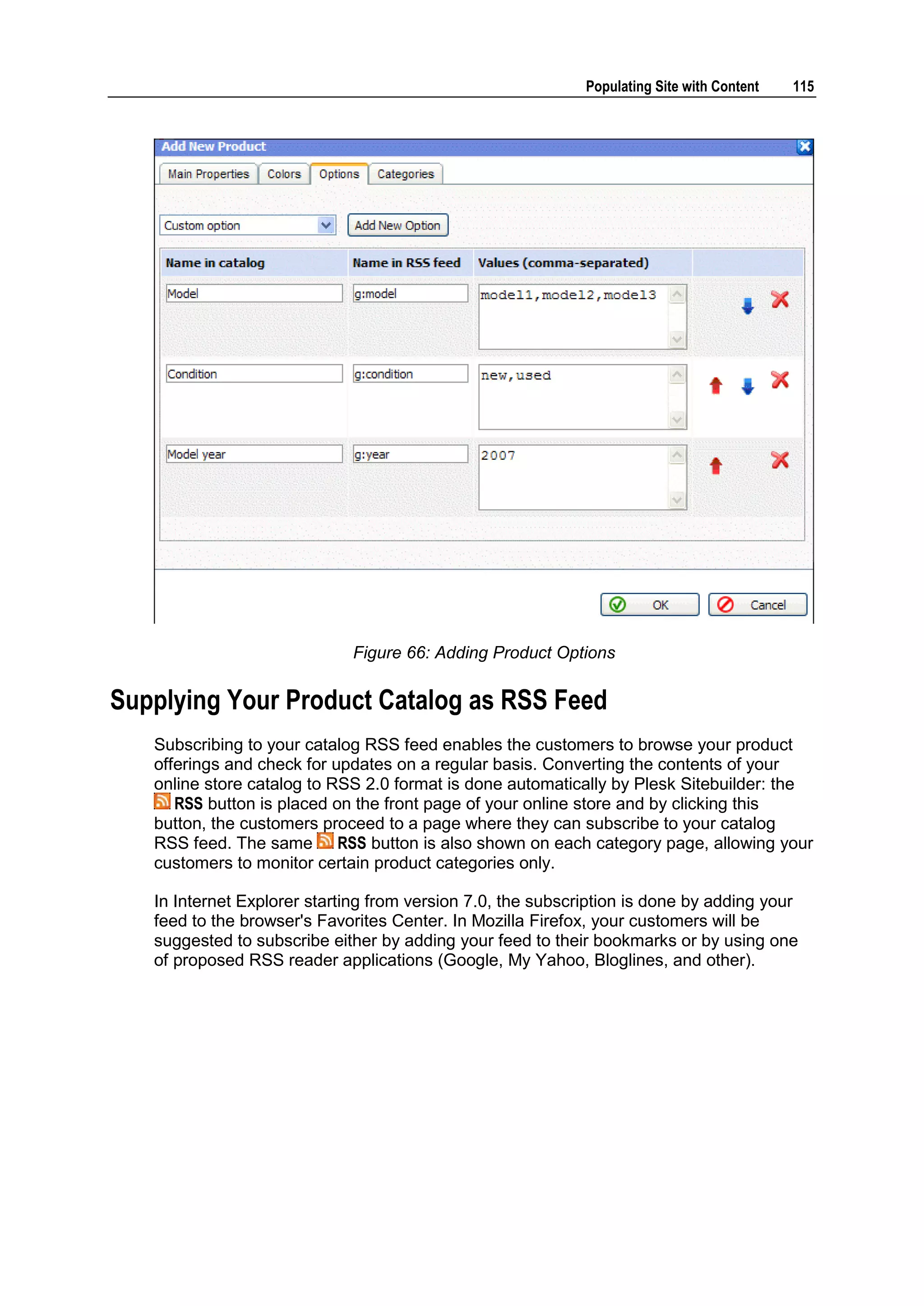 Populating Site with Content 115 Figure 66: Adding Product Options Supplying Your Product Catalog as RSS Feed Subscribing to your catalog RSS feed enables the customers to browse your product offerings and check for updates on a regular basis. Converting the contents of your online store catalog to RSS 2.0 format is done automatically by Plesk Sitebuilder: the RSS button is placed on the front page of your online store and by clicking this button, the customers proceed to a page where they can subscribe to your catalog RSS feed. The same RSS button is also shown on each category page, allowing your customers to monitor certain product categories only. In Internet Explorer starting from version 7.0, the subscription is done by adding your feed to the browser's Favorites Center. In Mozilla Firefox, your customers will be suggested to subscribe either by adding your feed to their bookmarks or by using one of proposed RSS reader applications (Google, My Yahoo, Bloglines, and other). 