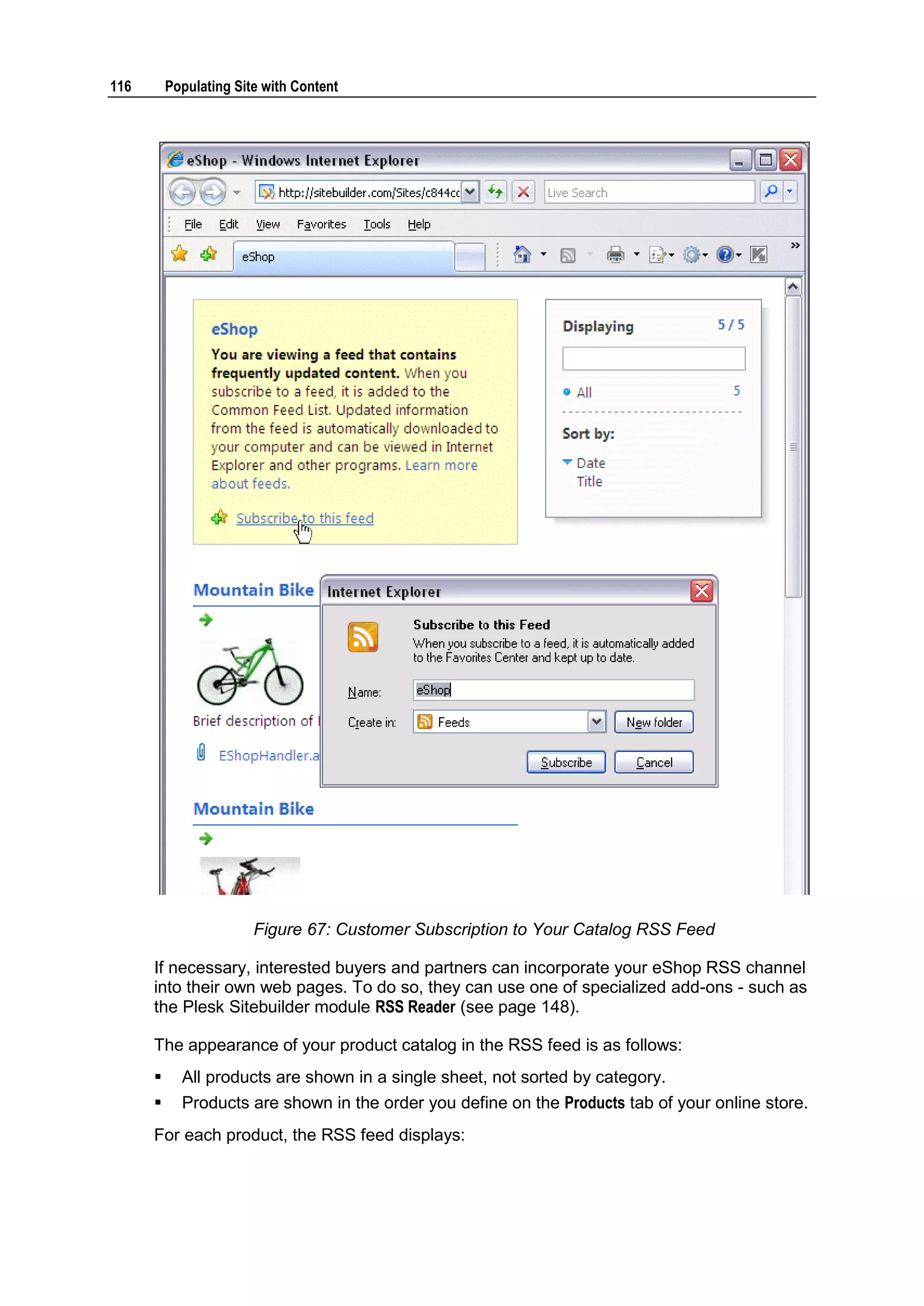 116 Populating Site with Content Figure 67: Customer Subscription to Your Catalog RSS Feed If necessary, interested buyers and partners can incorporate your eShop RSS channel into their own web pages. To do so, they can use one of specialized add-ons - such as the Plesk Sitebuilder module RSS Reader (see page 148). The appearance of your product catalog in the RSS feed is as follows:  All products are shown in a single sheet, not sorted by category.  Products are shown in the order you define on the Products tab of your online store. For each product, the RSS feed displays: 