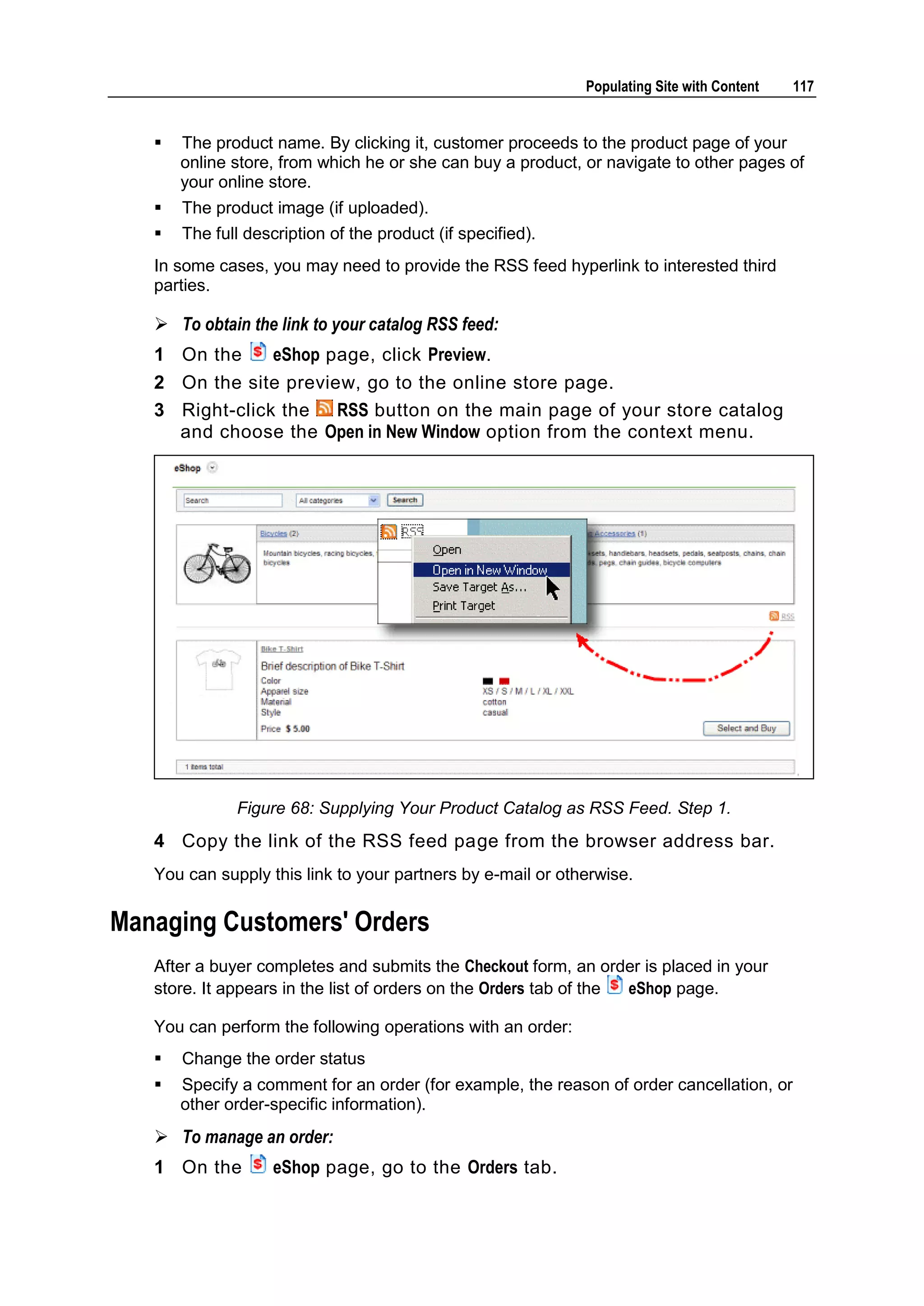Populating Site with Content 117  The product name. By clicking it, customer proceeds to the product page of your online store, from which he or she can buy a product, or navigate to other pages of your online store.  The product image (if uploaded).  The full description of the product (if specified). In some cases, you may need to provide the RSS feed hyperlink to interested third parties.  To obtain the link to your catalog RSS feed: 1 On the eShop page, click Preview. 2 On the site preview, go to the online store page. 3 Right-click the RSS button on the main page of your store catalog and choose the Open in New Window option from the context menu. Figure 68: Supplying Your Product Catalog as RSS Feed. Step 1. 4 Copy the link of the RSS feed page from the browser address bar. You can supply this link to your partners by e-mail or otherwise. Managing Customers' Orders After a buyer completes and submits the Checkout form, an order is placed in your store. It appears in the list of orders on the Orders tab of the eShop page. You can perform the following operations with an order:  Change the order status  Specify a comment for an order (for example, the reason of order cancellation, or other order-specific information).  To manage an order: 1 On the eShop page, go to the Orders tab. 
