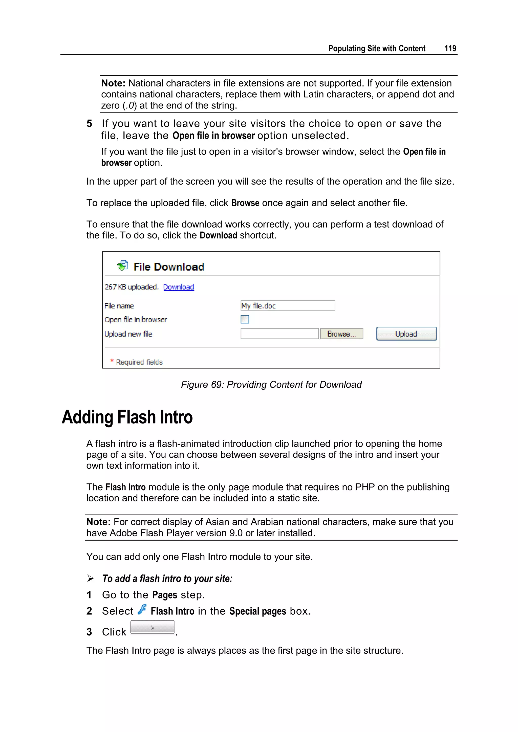 Populating Site with Content 119 Note: National characters in file extensions are not supported. If your file extension contains national characters, replace them with Latin characters, or append dot and zero (.0) at the end of the string. 5 If you want to leave your site visitors the choice to open or save the file, leave the Open file in browser option unselected. If you want the file just to open in a visitor's browser window, select the Open file in browser option. In the upper part of the screen you will see the results of the operation and the file size. To replace the uploaded file, click Browse once again and select another file. To ensure that the file download works correctly, you can perform a test download of the file. To do so, click the Download shortcut. Figure 69: Providing Content for Download Adding Flash Intro A flash intro is a flash-animated introduction clip launched prior to opening the home page of a site. You can choose between several designs of the intro and insert your own text information into it. The Flash Intro module is the only page module that requires no PHP on the publishing location and therefore can be included into a static site. Note: For correct display of Asian and Arabian national characters, make sure that you have Adobe Flash Player version 9.0 or later installed. You can add only one Flash Intro module to your site.  To add a flash intro to your site: 1 Go to the Pages step. 2 Select Flash Intro in the Special pages box. 3 Click . The Flash Intro page is always places as the first page in the site structure. 