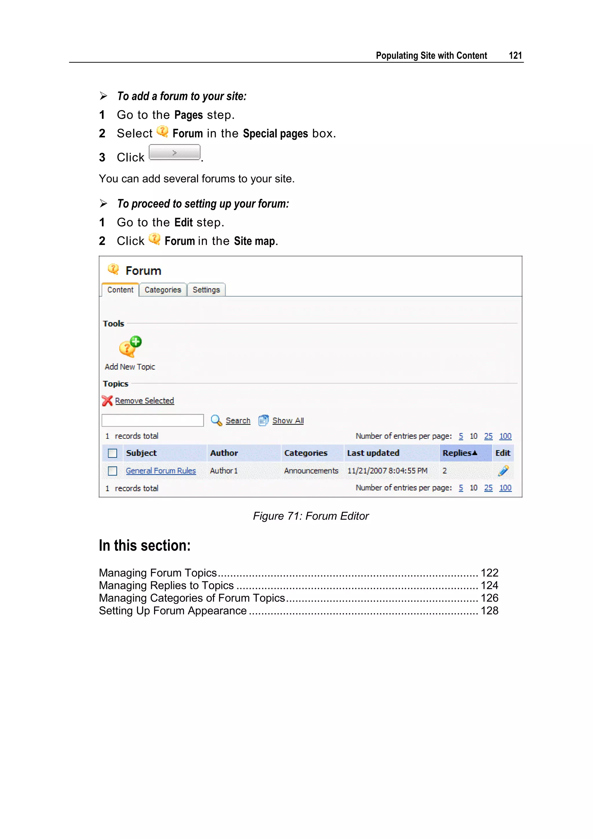 Populating Site with Content 121  To add a forum to your site: 1 Go to the Pages step. 2 Select Forum in the Special pages box. 3 Click . You can add several forums to your site.  To proceed to setting up your forum: 1 Go to the Edit step. 2 Click Forum in the Site map. Figure 71: Forum Editor In this section: Managing Forum Topics .................................................................................... 122 Managing Replies to Topics .............................................................................. 124 Managing Categories of Forum Topics .............................................................. 126 Setting Up Forum Appearance .......................................................................... 128 