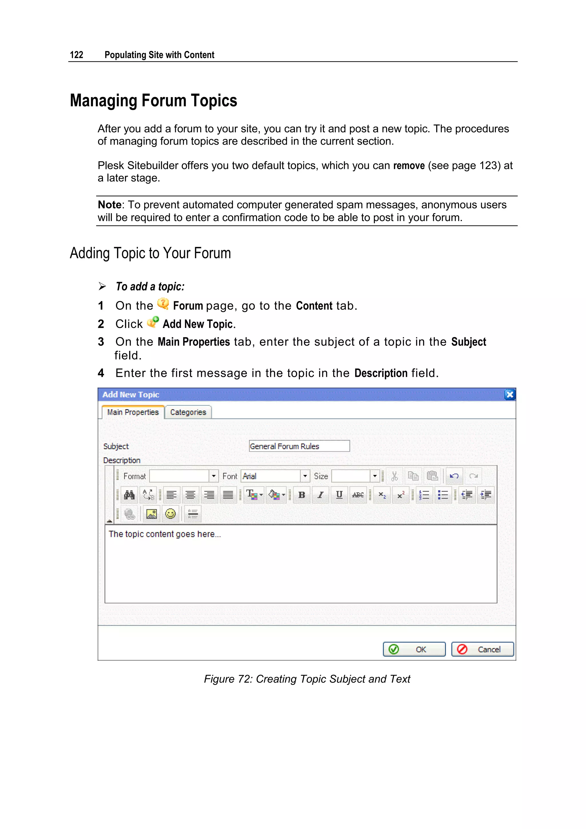 122 Populating Site with Content Managing Forum Topics After you add a forum to your site, you can try it and post a new topic. The procedures of managing forum topics are described in the current section. Plesk Sitebuilder offers you two default topics, which you can remove (see page 123) at a later stage. Note: To prevent automated computer generated spam messages, anonymous users will be required to enter a confirmation code to be able to post in your forum. Adding Topic to Your Forum  To add a topic: 1 On the Forum page, go to the Content tab. 2 Click Add New Topic. 3 On the Main Properties tab, enter the subject of a topic in the Subject field. 4 Enter the first message in the topic in the Description field. Figure 72: Creating Topic Subject and Text 