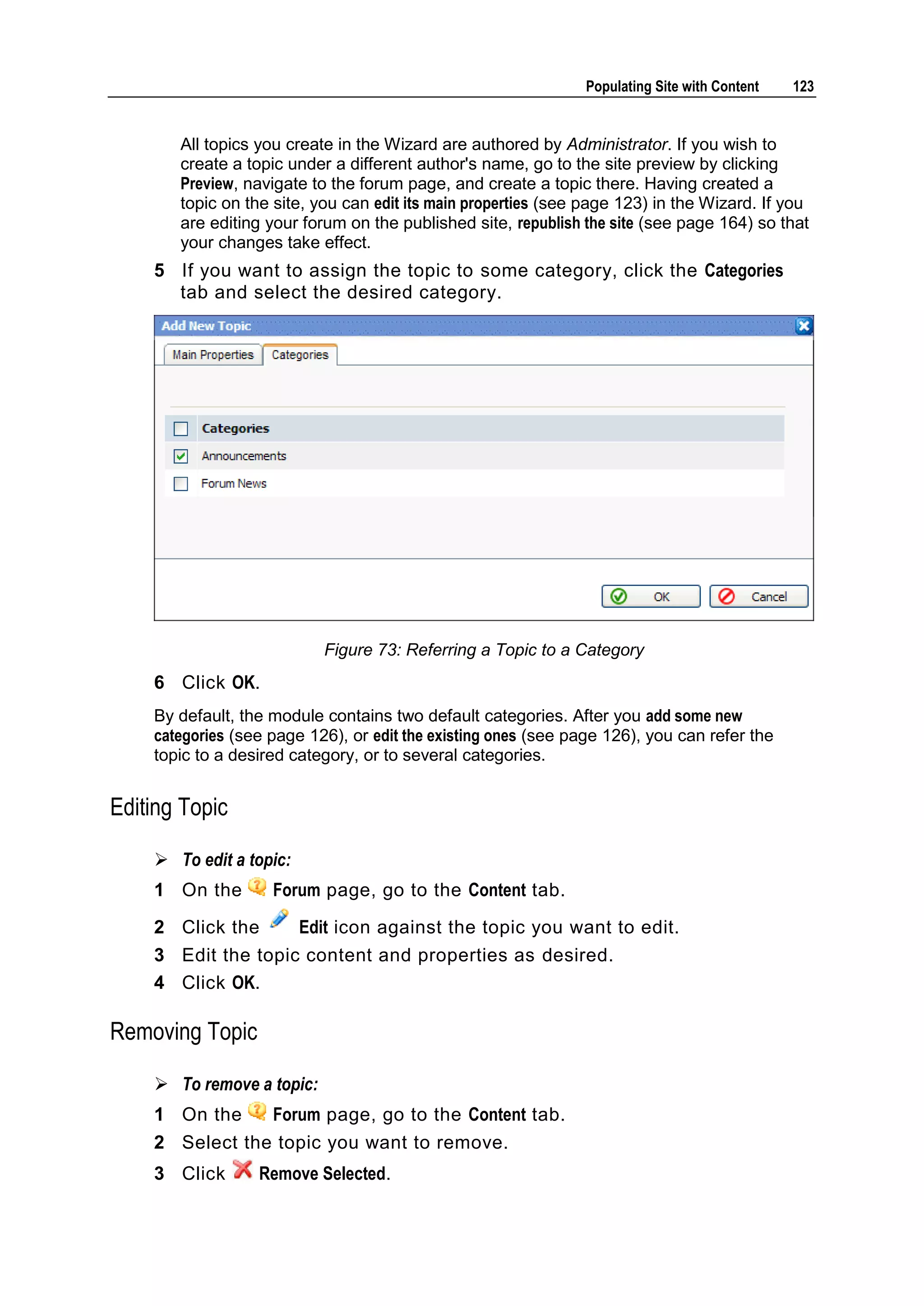 Populating Site with Content 123 All topics you create in the Wizard are authored by Administrator. If you wish to create a topic under a different author's name, go to the site preview by clicking Preview, navigate to the forum page, and create a topic there. Having created a topic on the site, you can edit its main properties (see page 123) in the Wizard. If you are editing your forum on the published site, republish the site (see page 164) so that your changes take effect. 5 If you want to assign the topic to some category, click the Categories tab and select the desired category. Figure 73: Referring a Topic to a Category 6 Click OK. By default, the module contains two default categories. After you add some new categories (see page 126), or edit the existing ones (see page 126), you can refer the topic to a desired category, or to several categories. Editing Topic  To edit a topic: 1 On the Forum page, go to the Content tab. 2 Click the Edit icon against the topic you want to edit. 3 Edit the topic content and properties as desired. 4 Click OK. Removing Topic  To remove a topic: 1 On the Forum page, go to the Content tab. 2 Select the topic you want to remove. 3 Click Remove Selected. 