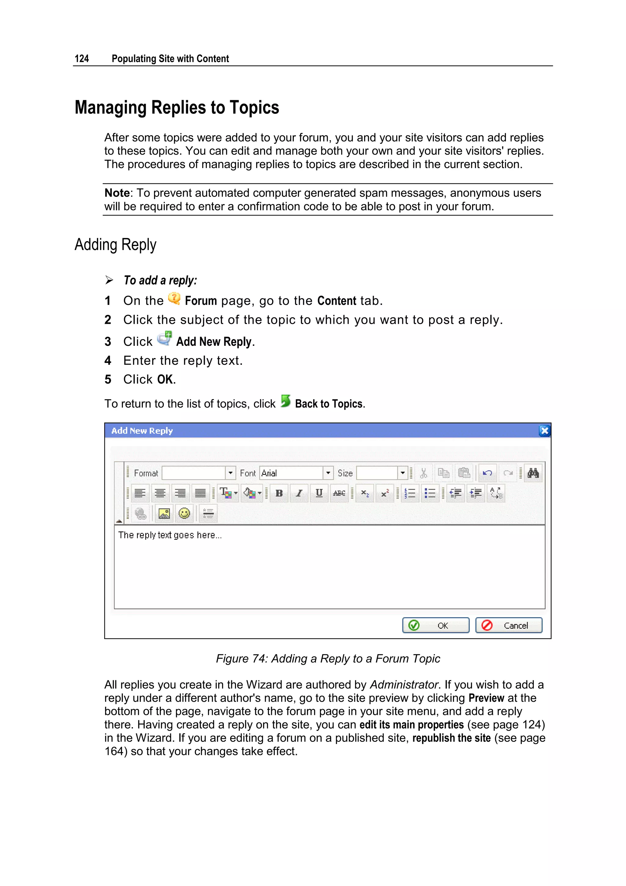 124 Populating Site with Content Managing Replies to Topics After some topics were added to your forum, you and your site visitors can add replies to these topics. You can edit and manage both your own and your site visitors' replies. The procedures of managing replies to topics are described in the current section. Note: To prevent automated computer generated spam messages, anonymous users will be required to enter a confirmation code to be able to post in your forum. Adding Reply  To add a reply: 1 On the Forum page, go to the Content tab. 2 Click the subject of the topic to which you want to post a reply. 3 Click Add New Reply. 4 Enter the reply text. 5 Click OK. To return to the list of topics, click Back to Topics. Figure 74: Adding a Reply to a Forum Topic All replies you create in the Wizard are authored by Administrator. If you wish to add a reply under a different author's name, go to the site preview by clicking Preview at the bottom of the page, navigate to the forum page in your site menu, and add a reply there. Having created a reply on the site, you can edit its main properties (see page 124) in the Wizard. If you are editing a forum on a published site, republish the site (see page 164) so that your changes take effect. 