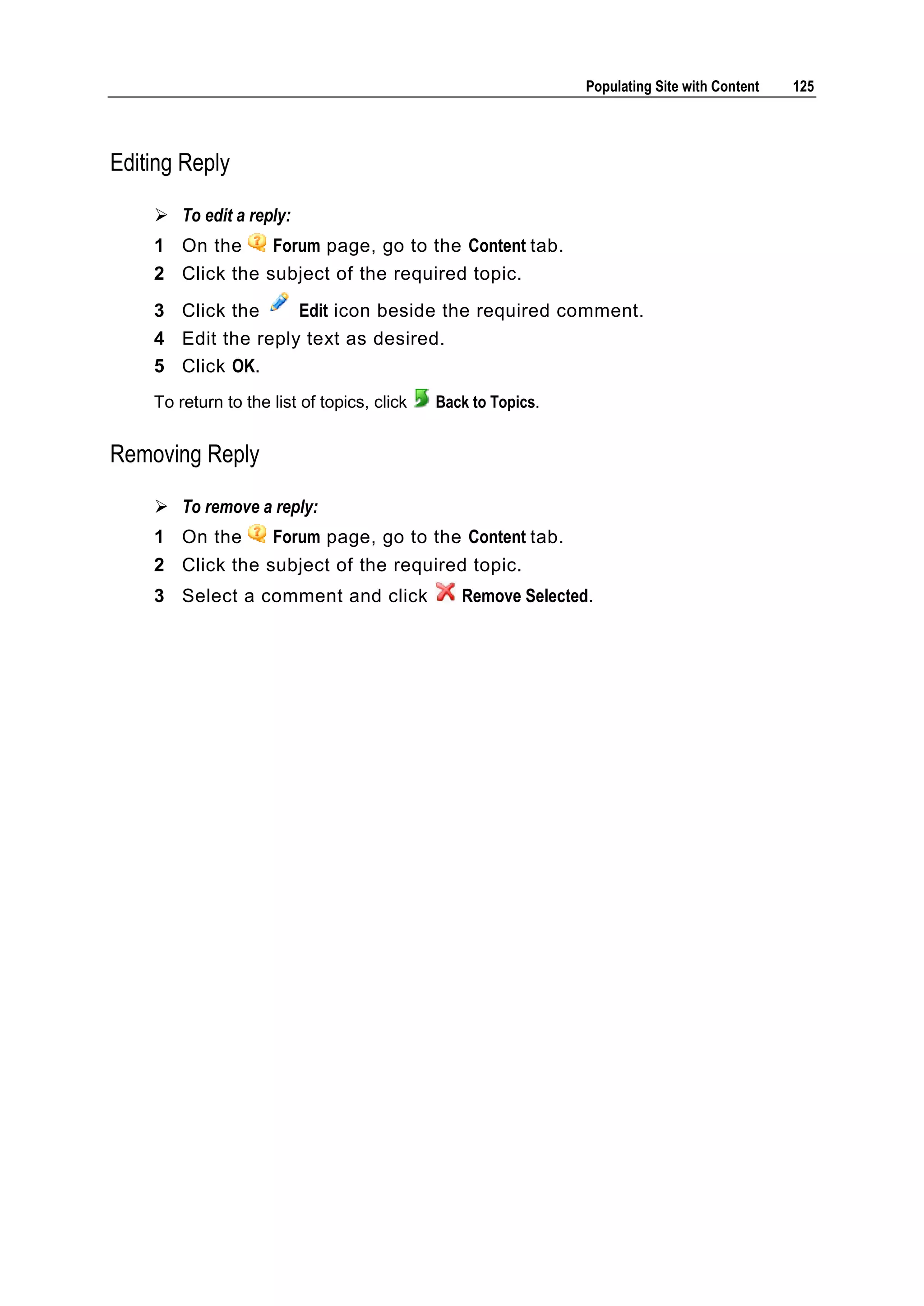 Populating Site with Content 125 Editing Reply  To edit a reply: 1 On the Forum page, go to the Content tab. 2 Click the subject of the required topic. 3 Click the Edit icon beside the required comment. 4 Edit the reply text as desired. 5 Click OK. To return to the list of topics, click Back to Topics. Removing Reply  To remove a reply: 1 On the Forum page, go to the Content tab. 2 Click the subject of the required topic. 3 Select a comment and click Remove Selected. 