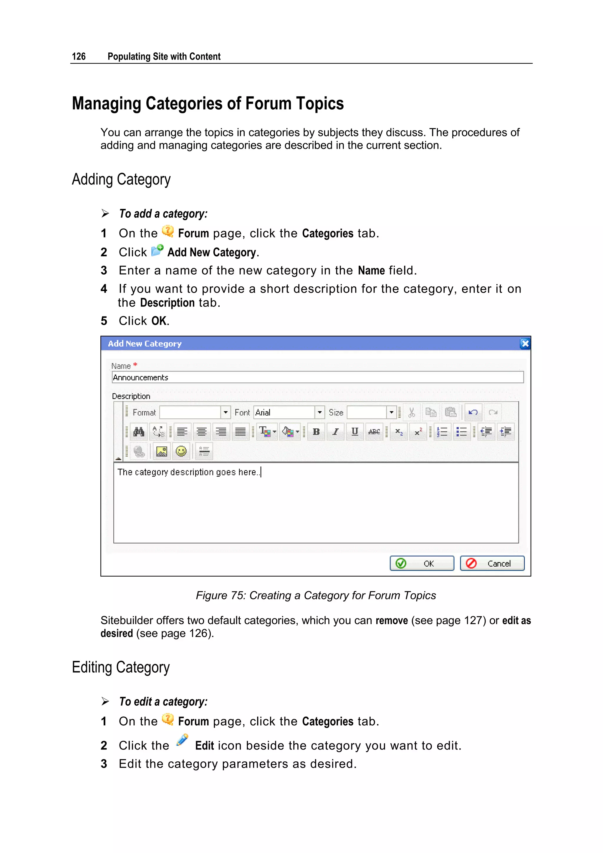 126 Populating Site with Content Managing Categories of Forum Topics You can arrange the topics in categories by subjects they discuss. The procedures of adding and managing categories are described in the current section. Adding Category  To add a category: 1 On the Forum page, click the Categories tab. 2 Click Add New Category. 3 Enter a name of the new category in the Name field. 4 If you want to provide a short description for the category, enter it on the Description tab. 5 Click OK. Figure 75: Creating a Category for Forum Topics Sitebuilder offers two default categories, which you can remove (see page 127) or edit as desired (see page 126). Editing Category  To edit a category: 1 On the Forum page, click the Categories tab. 2 Click the Edit icon beside the category you want to edit. 3 Edit the category parameters as desired. 
