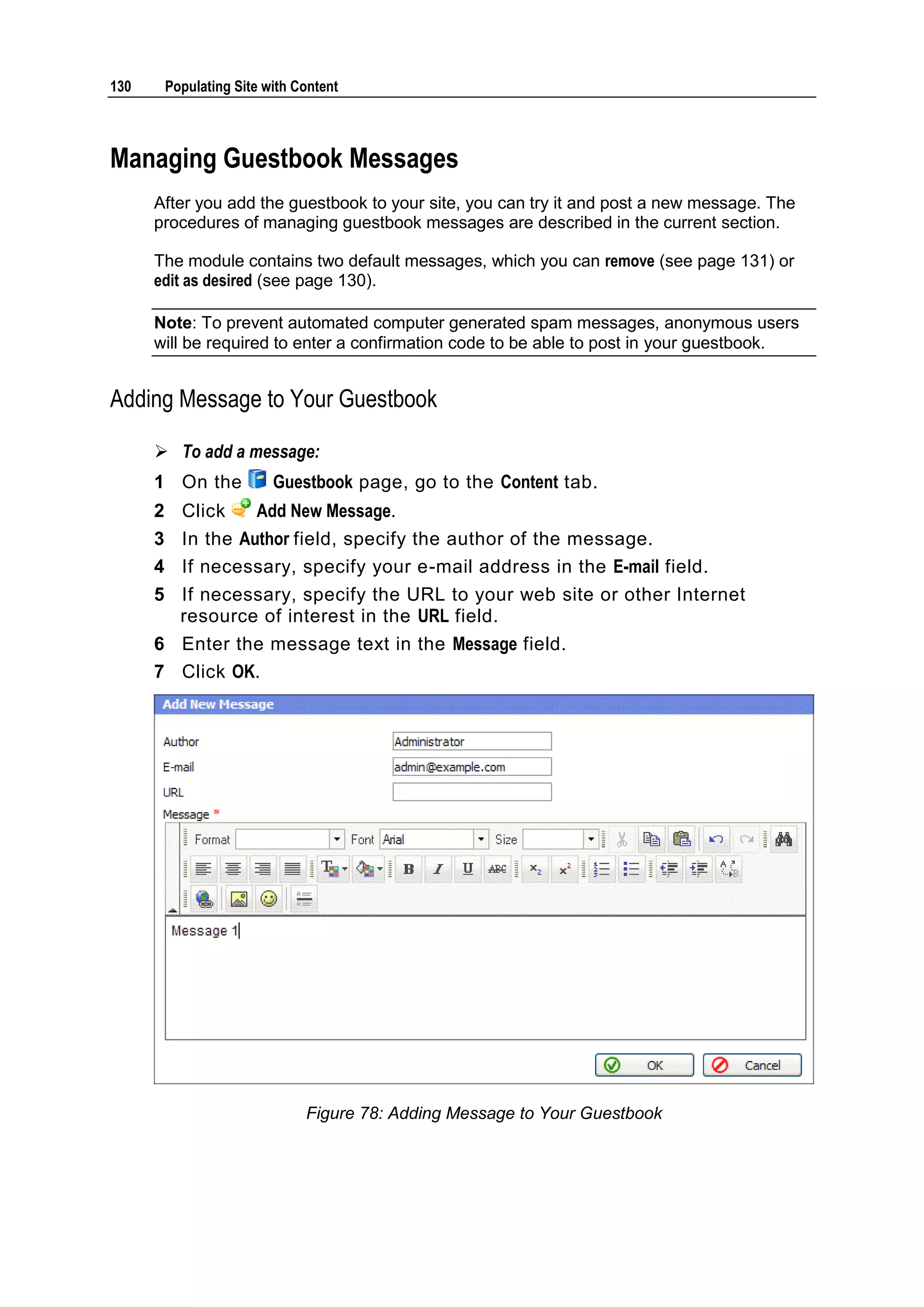 130 Populating Site with Content Managing Guestbook Messages After you add the guestbook to your site, you can try it and post a new message. The procedures of managing guestbook messages are described in the current section. The module contains two default messages, which you can remove (see page 131) or edit as desired (see page 130). Note: To prevent automated computer generated spam messages, anonymous users will be required to enter a confirmation code to be able to post in your guestbook. Adding Message to Your Guestbook  To add a message: 1 On the Guestbook page, go to the Content tab. 2 Click Add New Message. 3 In the Author field, specify the author of the message. 4 If necessary, specify your e-mail address in the E-mail field. 5 If necessary, specify the URL to your web site or other Internet resource of interest in the URL field. 6 Enter the message text in the Message field. 7 Click OK. Figure 78: Adding Message to Your Guestbook 