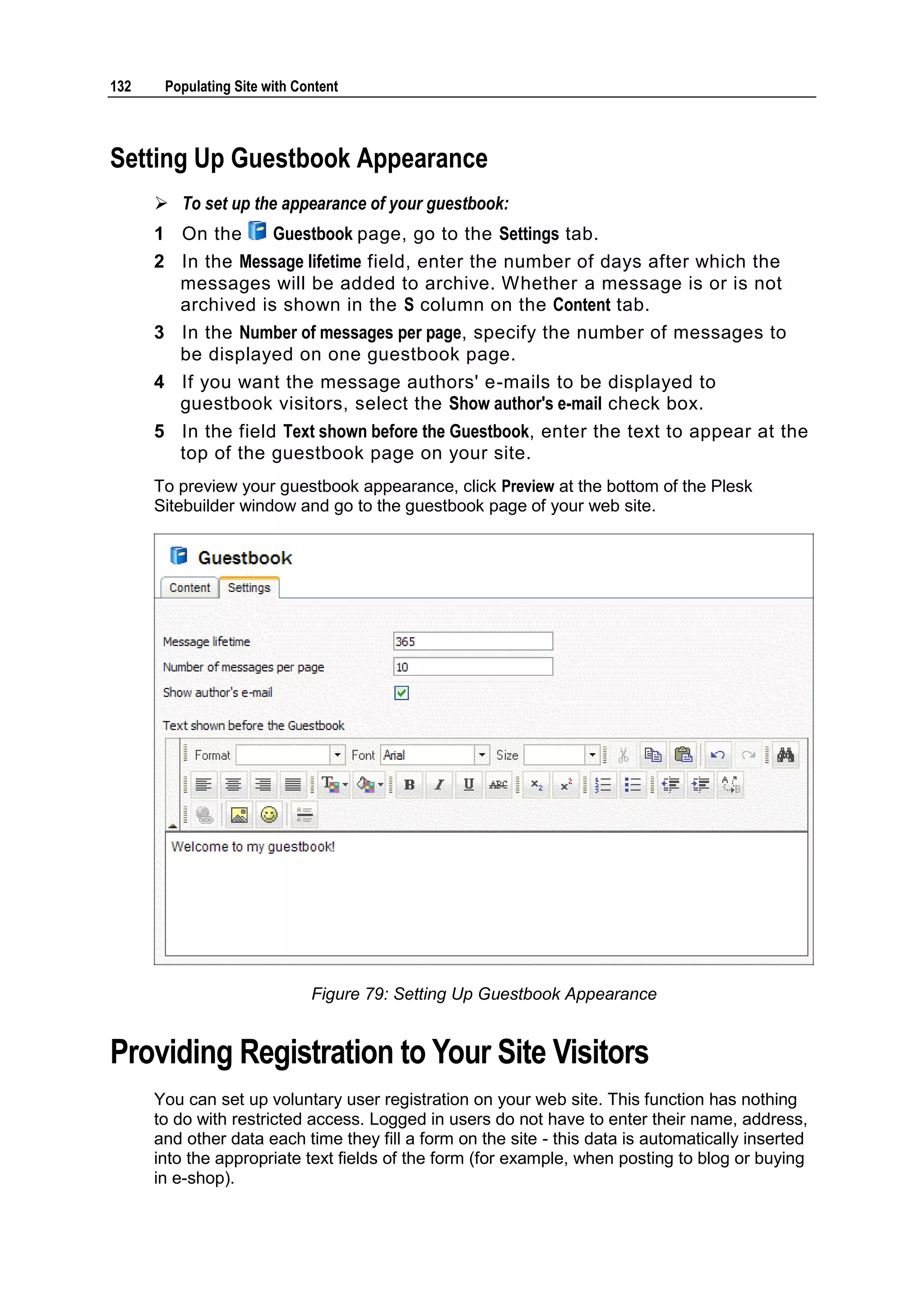 132 Populating Site with Content Setting Up Guestbook Appearance  To set up the appearance of your guestbook: 1 On the Guestbook page, go to the Settings tab. 2 In the Message lifetime field, enter the number of days after which the messages will be added to archive. Whether a message is or is not archived is shown in the S column on the Content tab. 3 In the Number of messages per page, specify the number of messages to be displayed on one guestbook page. 4 If you want the message authors' e-mails to be displayed to guestbook visitors, select the Show author's e-mail check box. 5 In the field Text shown before the Guestbook, enter the text to appear at the top of the guestbook page on your site. To preview your guestbook appearance, click Preview at the bottom of the Plesk Sitebuilder window and go to the guestbook page of your web site. Figure 79: Setting Up Guestbook Appearance Providing Registration to Your Site Visitors You can set up voluntary user registration on your web site. This function has nothing to do with restricted access. Logged in users do not have to enter their name, address, and other data each time they fill a form on the site - this data is automatically inserted into the appropriate text fields of the form (for example, when posting to blog or buying in e-shop). 