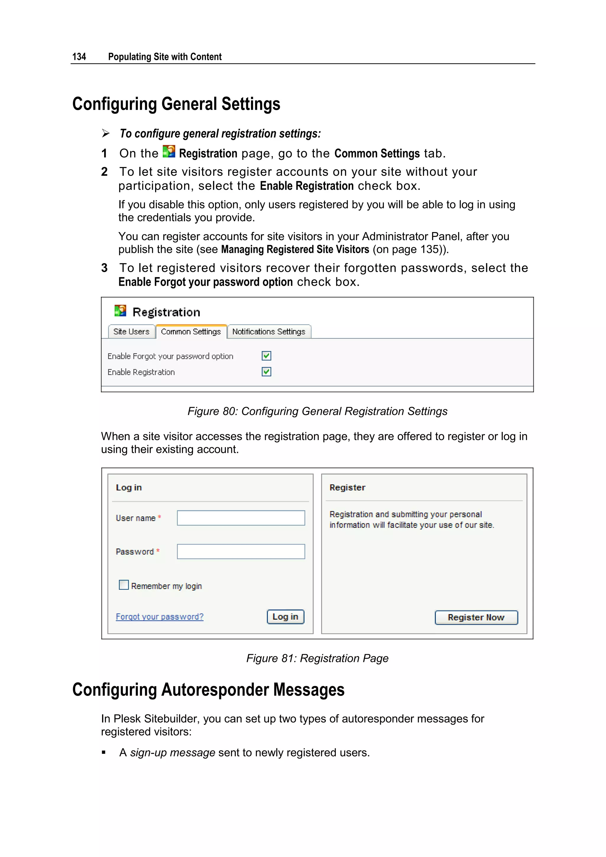 134 Populating Site with Content Configuring General Settings  To configure general registration settings: 1 On the Registration page, go to the Common Settings tab. 2 To let site visitors register accounts on your site without your participation, select the Enable Registration check box. If you disable this option, only users registered by you will be able to log in using the credentials you provide. You can register accounts for site visitors in your Administrator Panel, after you publish the site (see Managing Registered Site Visitors (on page 135)). 3 To let registered visitors recover their forgotten passwords, select the Enable Forgot your password option check box. Figure 80: Configuring General Registration Settings When a site visitor accesses the registration page, they are offered to register or log in using their existing account. Figure 81: Registration Page Configuring Autoresponder Messages In Plesk Sitebuilder, you can set up two types of autoresponder messages for registered visitors:  A sign-up message sent to newly registered users. 