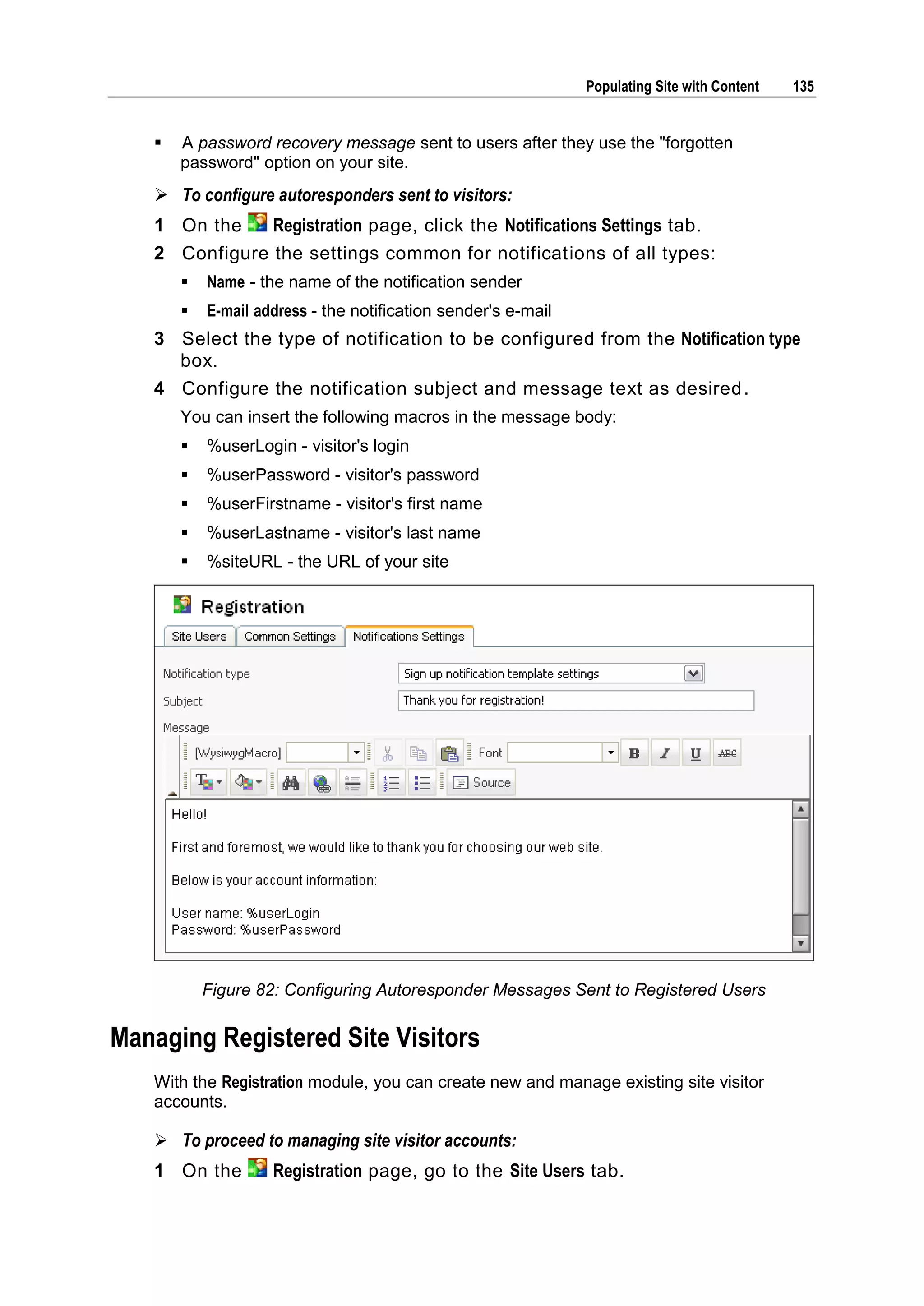 Populating Site with Content 135  A password recovery message sent to users after they use the "forgotten password" option on your site.  To configure autoresponders sent to visitors: 1 On the Registration page, click the Notifications Settings tab. 2 Configure the settings common for notifications of all types:  Name - the name of the notification sender  E-mail address - the notification sender's e-mail 3 Select the type of notification to be configured from the Notification type box. 4 Configure the notification subject and message text as desired . You can insert the following macros in the message body:  %userLogin - visitor's login  %userPassword - visitor's password  %userFirstname - visitor's first name  %userLastname - visitor's last name  %siteURL - the URL of your site Figure 82: Configuring Autoresponder Messages Sent to Registered Users Managing Registered Site Visitors With the Registration module, you can create new and manage existing site visitor accounts.  To proceed to managing site visitor accounts: 1 On the Registration page, go to the Site Users tab. 