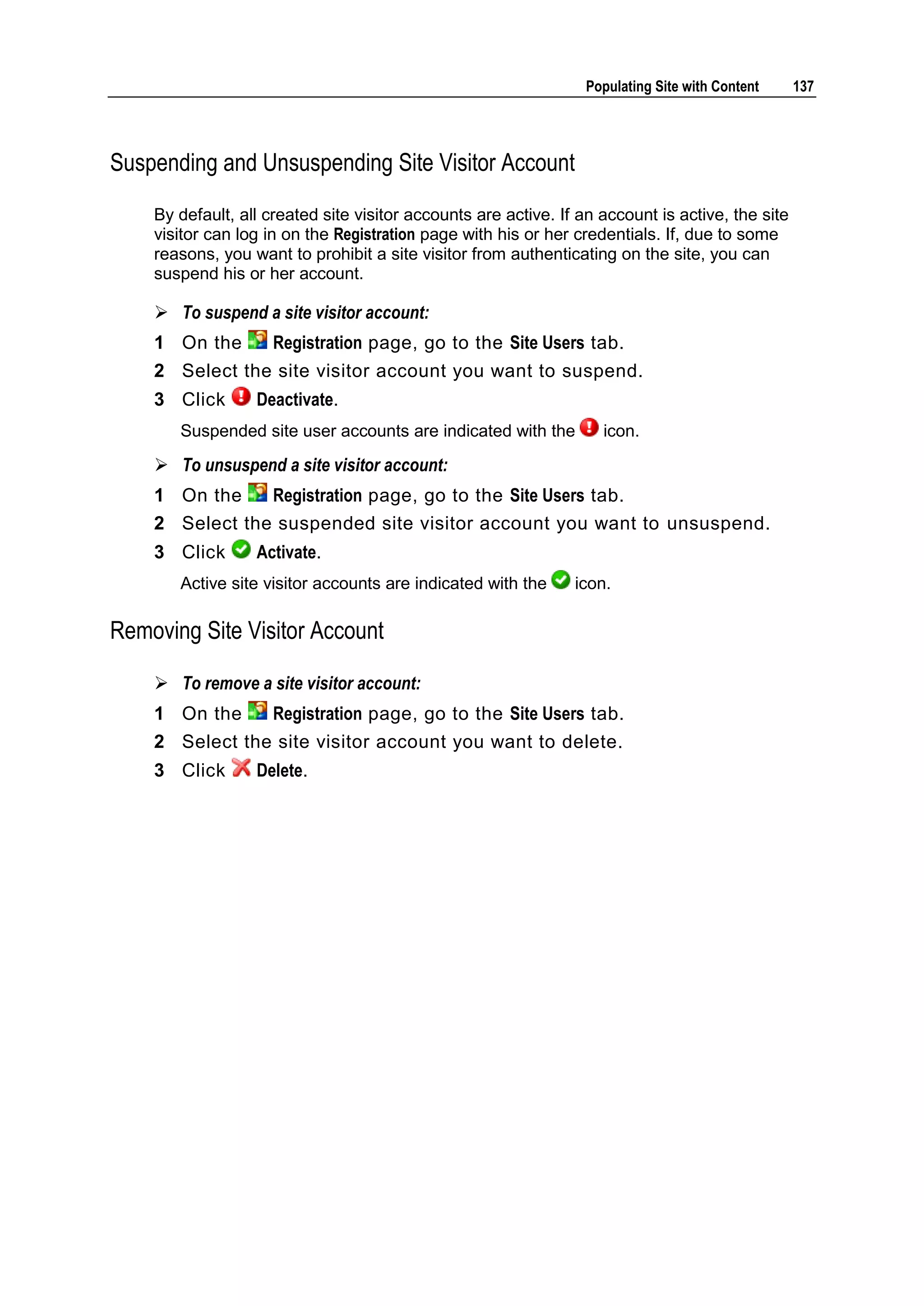 Populating Site with Content 137 Suspending and Unsuspending Site Visitor Account By default, all created site visitor accounts are active. If an account is active, the site visitor can log in on the Registration page with his or her credentials. If, due to some reasons, you want to prohibit a site visitor from authenticating on the site, you can suspend his or her account.  To suspend a site visitor account: 1 On the Registration page, go to the Site Users tab. 2 Select the site visitor account you want to suspend. 3 Click Deactivate. Suspended site user accounts are indicated with the icon.  To unsuspend a site visitor account: 1 On the Registration page, go to the Site Users tab. 2 Select the suspended site visitor account you want to unsuspend. 3 Click Activate. Active site visitor accounts are indicated with the icon. Removing Site Visitor Account  To remove a site visitor account: 1 On the Registration page, go to the Site Users tab. 2 Select the site visitor account you want to delete. 3 Click Delete. 