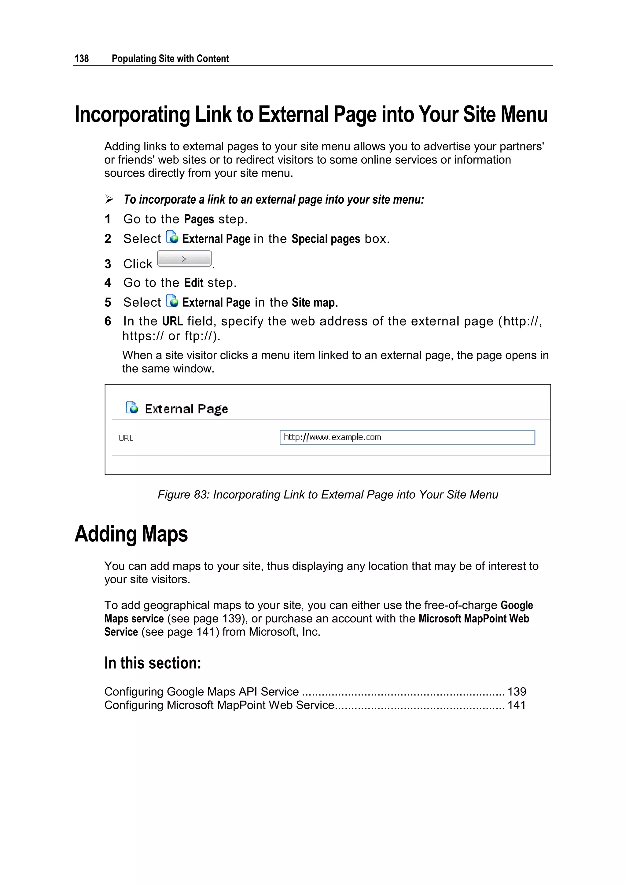 138 Populating Site with Content Incorporating Link to External Page into Your Site Menu Adding links to external pages to your site menu allows you to advertise your partners' or friends' web sites or to redirect visitors to some online services or information sources directly from your site menu.  To incorporate a link to an external page into your site menu: 1 Go to the Pages step. 2 Select External Page in the Special pages box. 3 Click . 4 Go to the Edit step. 5 Select External Page in the Site map. 6 In the URL field, specify the web address of the external page (http://, https:// or ftp://). When a site visitor clicks a menu item linked to an external page, the page opens in the same window. Figure 83: Incorporating Link to External Page into Your Site Menu Adding Maps You can add maps to your site, thus displaying any location that may be of interest to your site visitors. To add geographical maps to your site, you can either use the free-of-charge Google Maps service (see page 139), or purchase an account with the Microsoft MapPoint Web Service (see page 141) from Microsoft, Inc. In this section: Configuring Google Maps API Service .............................................................. 139 Configuring Microsoft MapPoint Web Service.................................................... 141 