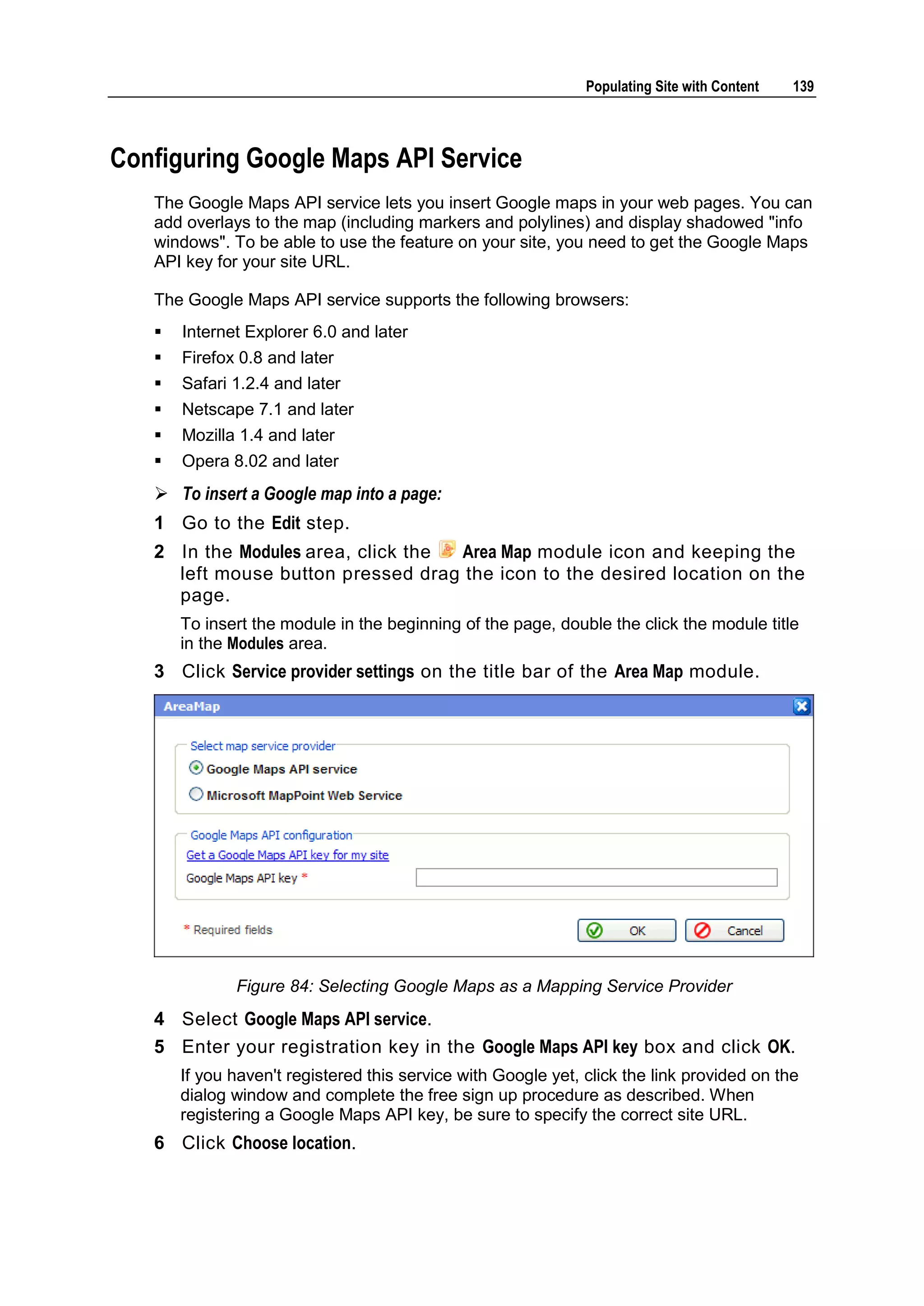 Populating Site with Content 139 Configuring Google Maps API Service The Google Maps API service lets you insert Google maps in your web pages. You can add overlays to the map (including markers and polylines) and display shadowed "info windows". To be able to use the feature on your site, you need to get the Google Maps API key for your site URL. The Google Maps API service supports the following browsers:  Internet Explorer 6.0 and later  Firefox 0.8 and later  Safari 1.2.4 and later  Netscape 7.1 and later  Mozilla 1.4 and later  Opera 8.02 and later  To insert a Google map into a page: 1 Go to the Edit step. 2 In the Modules area, click the Area Map module icon and keeping the left mouse button pressed drag the icon to the desired location on the page. To insert the module in the beginning of the page, double the click the module title in the Modules area. 3 Click Service provider settings on the title bar of the Area Map module. Figure 84: Selecting Google Maps as a Mapping Service Provider 4 Select Google Maps API service. 5 Enter your registration key in the Google Maps API key box and click OK. If you haven't registered this service with Google yet, click the link provided on the dialog window and complete the free sign up procedure as described. When registering a Google Maps API key, be sure to specify the correct site URL. 6 Click Choose location. 