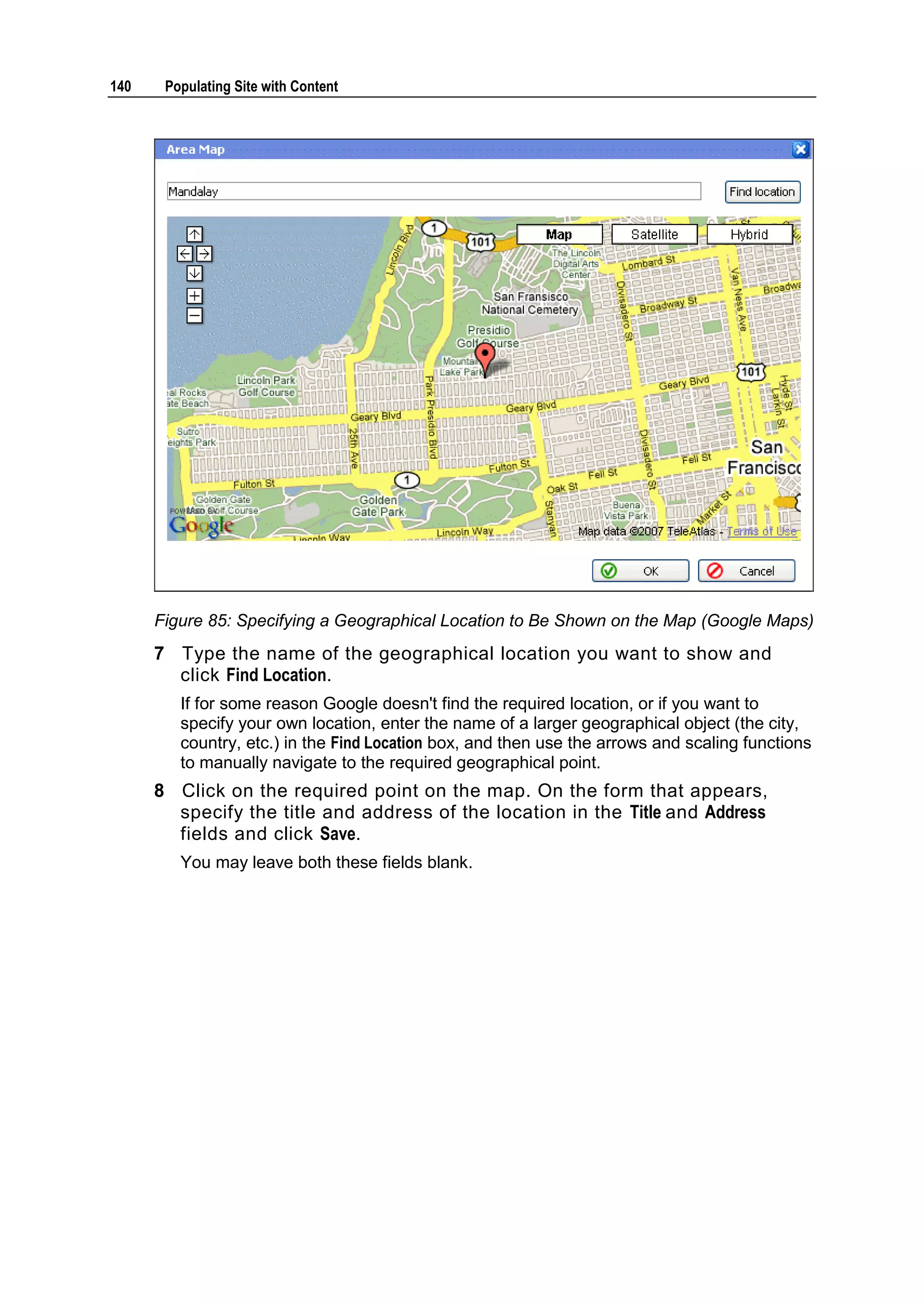 140 Populating Site with Content Figure 85: Specifying a Geographical Location to Be Shown on the Map (Google Maps) 7 Type the name of the geographical location you want to show and click Find Location. If for some reason Google doesn't find the required location, or if you want to specify your own location, enter the name of a larger geographical object (the city, country, etc.) in the Find Location box, and then use the arrows and scaling functions to manually navigate to the required geographical point. 8 Click on the required point on the map. On the form that appears, specify the title and address of the location in the Title and Address fields and click Save. You may leave both these fields blank. 
