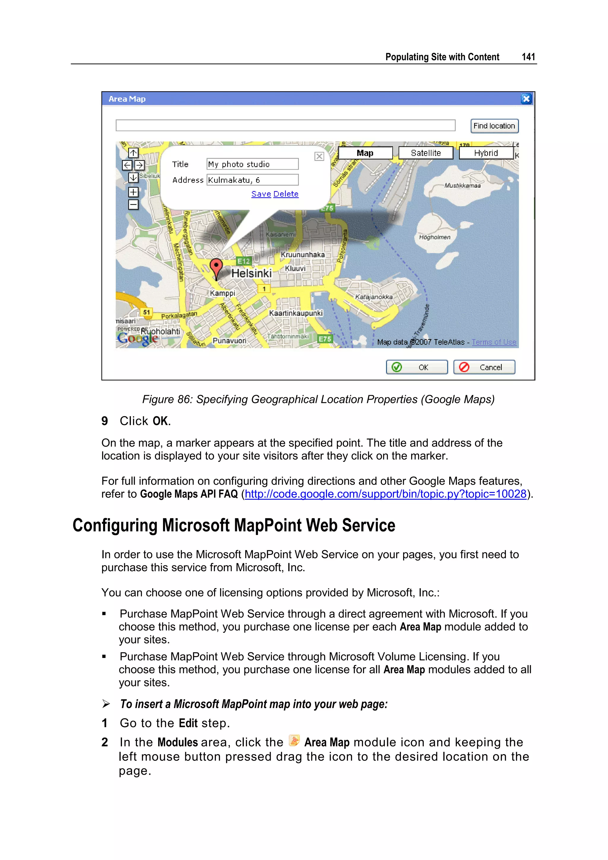 Populating Site with Content 141 Figure 86: Specifying Geographical Location Properties (Google Maps) 9 Click OK. On the map, a marker appears at the specified point. The title and address of the location is displayed to your site visitors after they click on the marker. For full information on configuring driving directions and other Google Maps features, refer to Google Maps API FAQ (http://code.google.com/support/bin/topic.py?topic=10028). Configuring Microsoft MapPoint Web Service In order to use the Microsoft MapPoint Web Service on your pages, you first need to purchase this service from Microsoft, Inc. You can choose one of licensing options provided by Microsoft, Inc.:  Purchase MapPoint Web Service through a direct agreement with Microsoft. If you choose this method, you purchase one license per each Area Map module added to your sites.  Purchase MapPoint Web Service through Microsoft Volume Licensing. If you choose this method, you purchase one license for all Area Map modules added to all your sites.  To insert a Microsoft MapPoint map into your web page: 1 Go to the Edit step. 2 In the Modules area, click the Area Map module icon and keeping the left mouse button pressed drag the icon to the desired location on the page. 