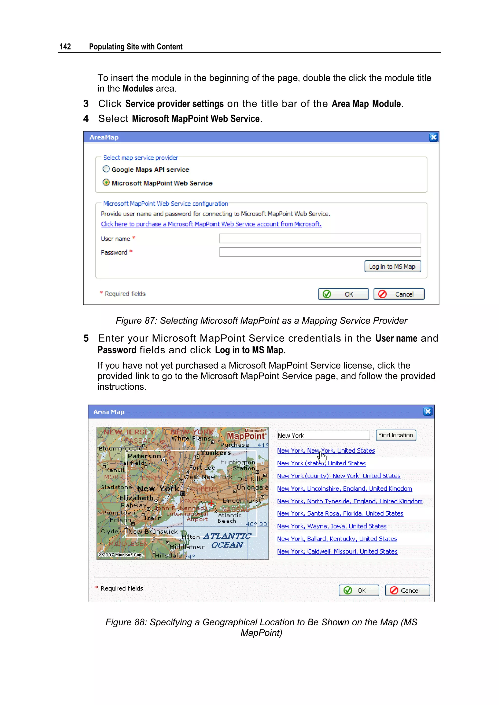 142 Populating Site with Content To insert the module in the beginning of the page, double the click the module title in the Modules area. 3 Click Service provider settings on the title bar of the Area Map Module. 4 Select Microsoft MapPoint Web Service. Figure 87: Selecting Microsoft MapPoint as a Mapping Service Provider 5 Enter your Microsoft MapPoint Service credentials in the User name and Password fields and click Log in to MS Map. If you have not yet purchased a Microsoft MapPoint Service license, click the provided link to go to the Microsoft MapPoint Service page, and follow the provided instructions. Figure 88: Specifying a Geographical Location to Be Shown on the Map (MS MapPoint) 