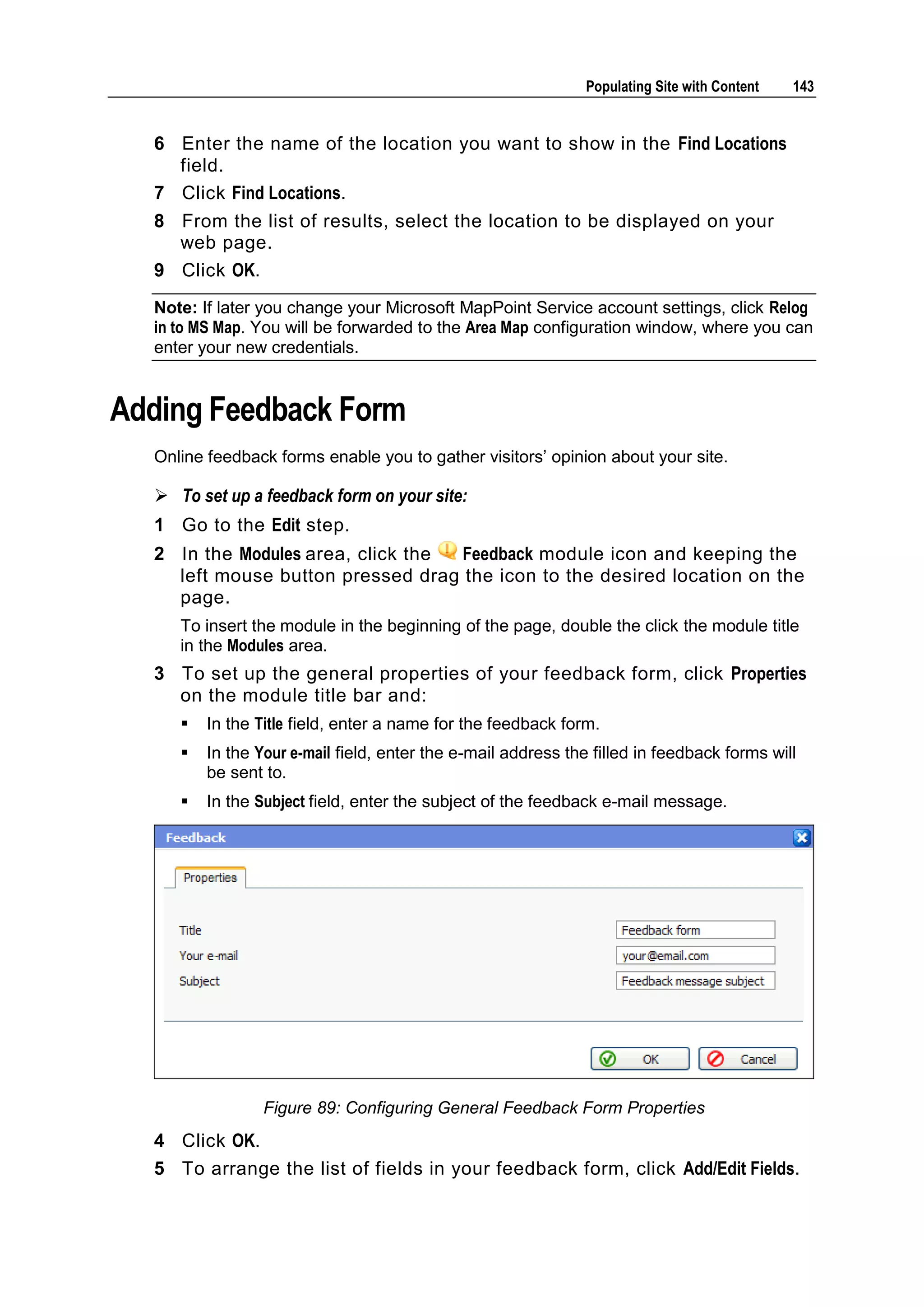 Populating Site with Content 143 6 Enter the name of the location you want to show in the Find Locations field. 7 Click Find Locations. 8 From the list of results, select the location to be displayed on your web page. 9 Click OK. Note: If later you change your Microsoft MapPoint Service account settings, click Relog in to MS Map. You will be forwarded to the Area Map configuration window, where you can enter your new credentials. Adding Feedback Form Online feedback forms enable you to gather visitors’ opinion about your site.  To set up a feedback form on your site: 1 Go to the Edit step. 2 In the Modules area, click the Feedback module icon and keeping the left mouse button pressed drag the icon to the desired location on the page. To insert the module in the beginning of the page, double the click the module title in the Modules area. 3 To set up the general properties of your feedback form, click Properties on the module title bar and:  In the Title field, enter a name for the feedback form.  In the Your e-mail field, enter the e-mail address the filled in feedback forms will be sent to.  In the Subject field, enter the subject of the feedback e-mail message. Figure 89: Configuring General Feedback Form Properties 4 Click OK. 5 To arrange the list of fields in your feedback form, click Add/Edit Fields. 