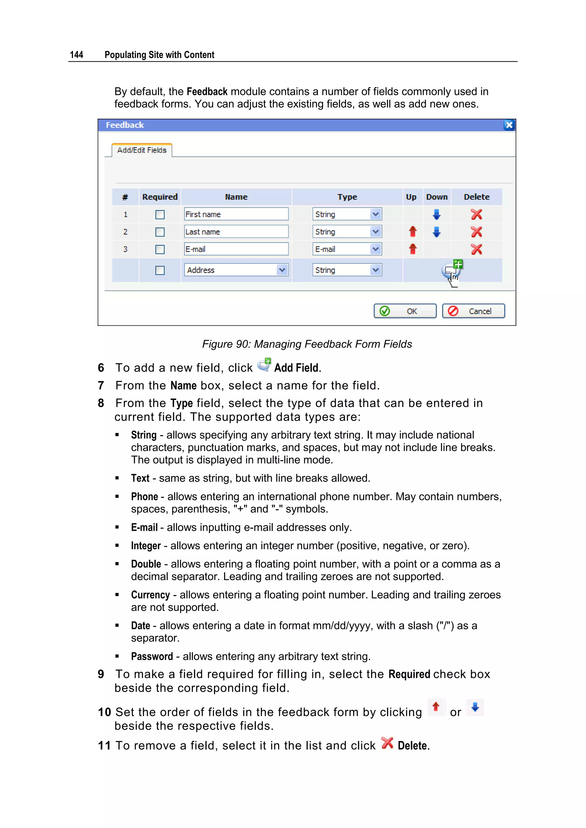 144 Populating Site with Content By default, the Feedback module contains a number of fields commonly used in feedback forms. You can adjust the existing fields, as well as add new ones. Figure 90: Managing Feedback Form Fields 6 To add a new field, click Add Field. 7 From the Name box, select a name for the field. 8 From the Type field, select the type of data that can be entered in current field. The supported data types are:  String - allows specifying any arbitrary text string. It may include national characters, punctuation marks, and spaces, but may not include line breaks. The output is displayed in multi-line mode.  Text - same as string, but with line breaks allowed.  Phone - allows entering an international phone number. May contain numbers, spaces, parenthesis, "+" and "-" symbols.  E-mail - allows inputting e-mail addresses only.  Integer - allows entering an integer number (positive, negative, or zero).  Double - allows entering a floating point number, with a point or a comma as a decimal separator. Leading and trailing zeroes are not supported.  Currency - allows entering a floating point number. Leading and trailing zeroes are not supported.  Date - allows entering a date in format mm/dd/yyyy, with a slash ("/") as a separator.  Password - allows entering any arbitrary text string. 9 To make a field required for filling in, select the Required check box beside the corresponding field. 10 Set the order of fields in the feedback form by clicking or beside the respective fields. 11 To remove a field, select it in the list and click Delete. 