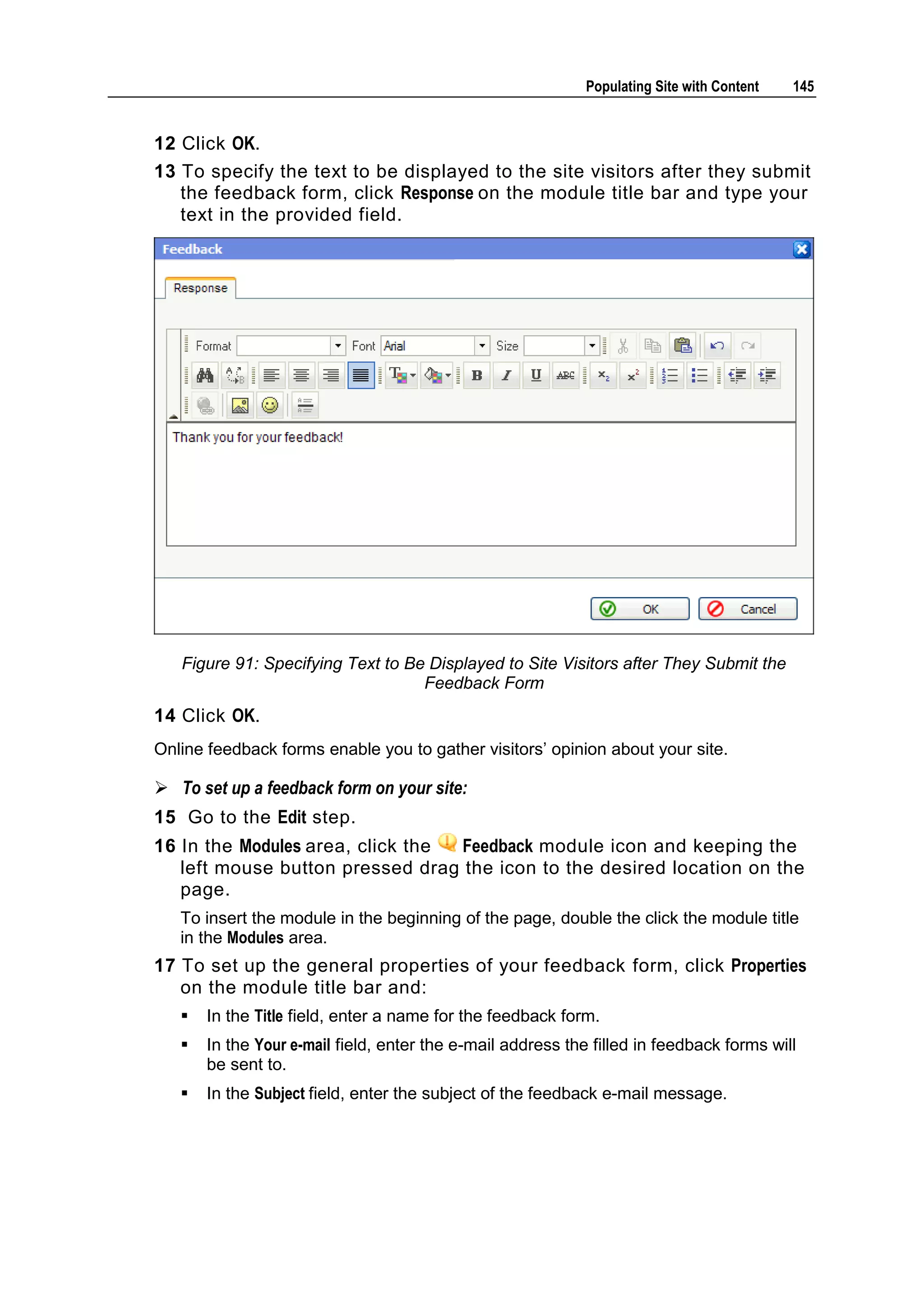 Populating Site with Content 145 12 Click OK. 13 To specify the text to be displayed to the site visitors after they submit the feedback form, click Response on the module title bar and type your text in the provided field. Figure 91: Specifying Text to Be Displayed to Site Visitors after They Submit the Feedback Form 14 Click OK. Online feedback forms enable you to gather visitors’ opinion about your site.  To set up a feedback form on your site: 15 Go to the Edit step. 16 In the Modules area, click the Feedback module icon and keeping the left mouse button pressed drag the icon to the desired location on the page. To insert the module in the beginning of the page, double the click the module title in the Modules area. 17 To set up the general properties of your feedback form, click Properties on the module title bar and:  In the Title field, enter a name for the feedback form.  In the Your e-mail field, enter the e-mail address the filled in feedback forms will be sent to.  In the Subject field, enter the subject of the feedback e-mail message. 