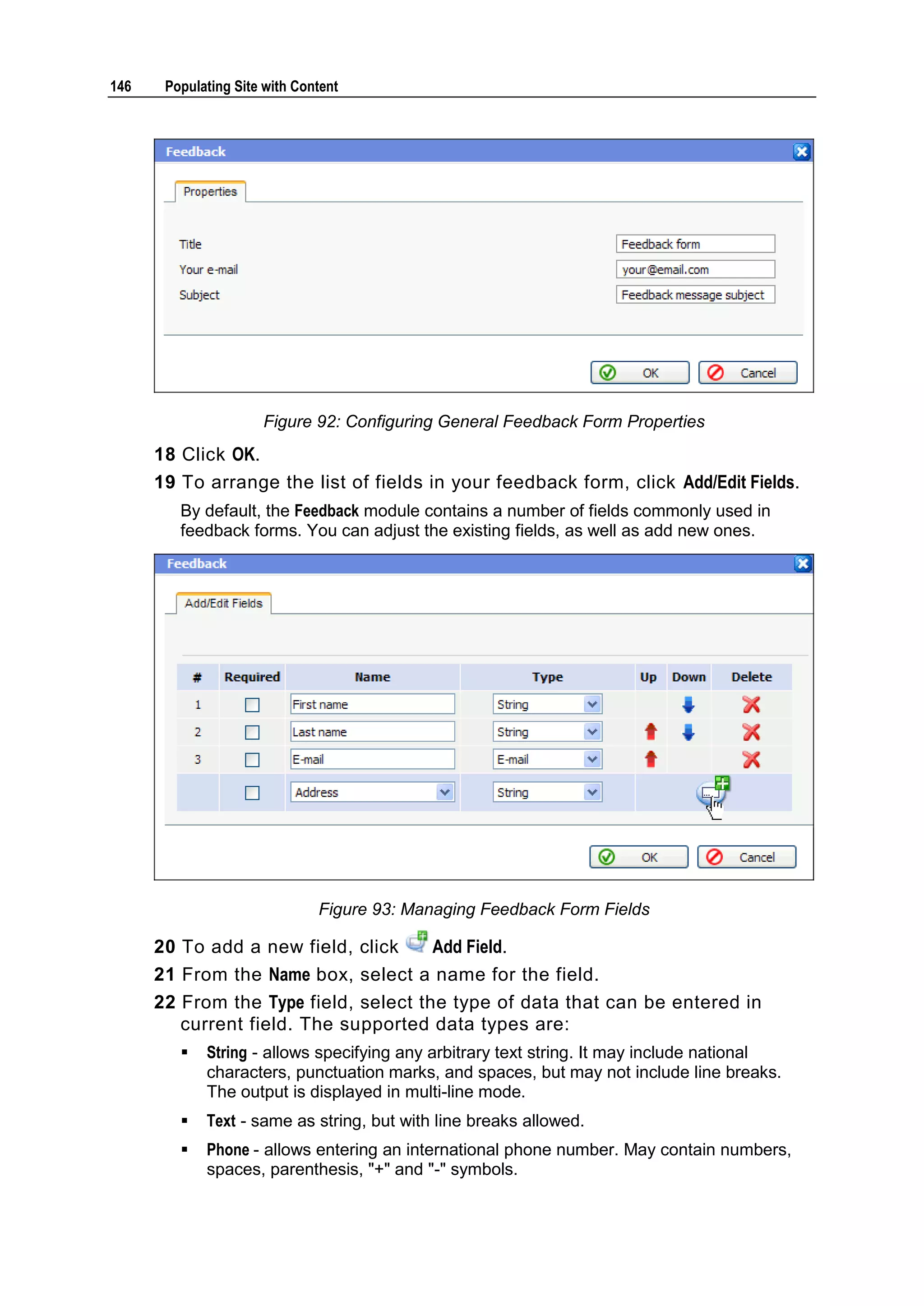 146 Populating Site with Content Figure 92: Configuring General Feedback Form Properties 18 Click OK. 19 To arrange the list of fields in your feedback form, click Add/Edit Fields. By default, the Feedback module contains a number of fields commonly used in feedback forms. You can adjust the existing fields, as well as add new ones. Figure 93: Managing Feedback Form Fields 20 To add a new field, click Add Field. 21 From the Name box, select a name for the field. 22 From the Type field, select the type of data that can be entered in current field. The supported data types are:  String - allows specifying any arbitrary text string. It may include national characters, punctuation marks, and spaces, but may not include line breaks. The output is displayed in multi-line mode.  Text - same as string, but with line breaks allowed.  Phone - allows entering an international phone number. May contain numbers, spaces, parenthesis, "+" and "-" symbols. 