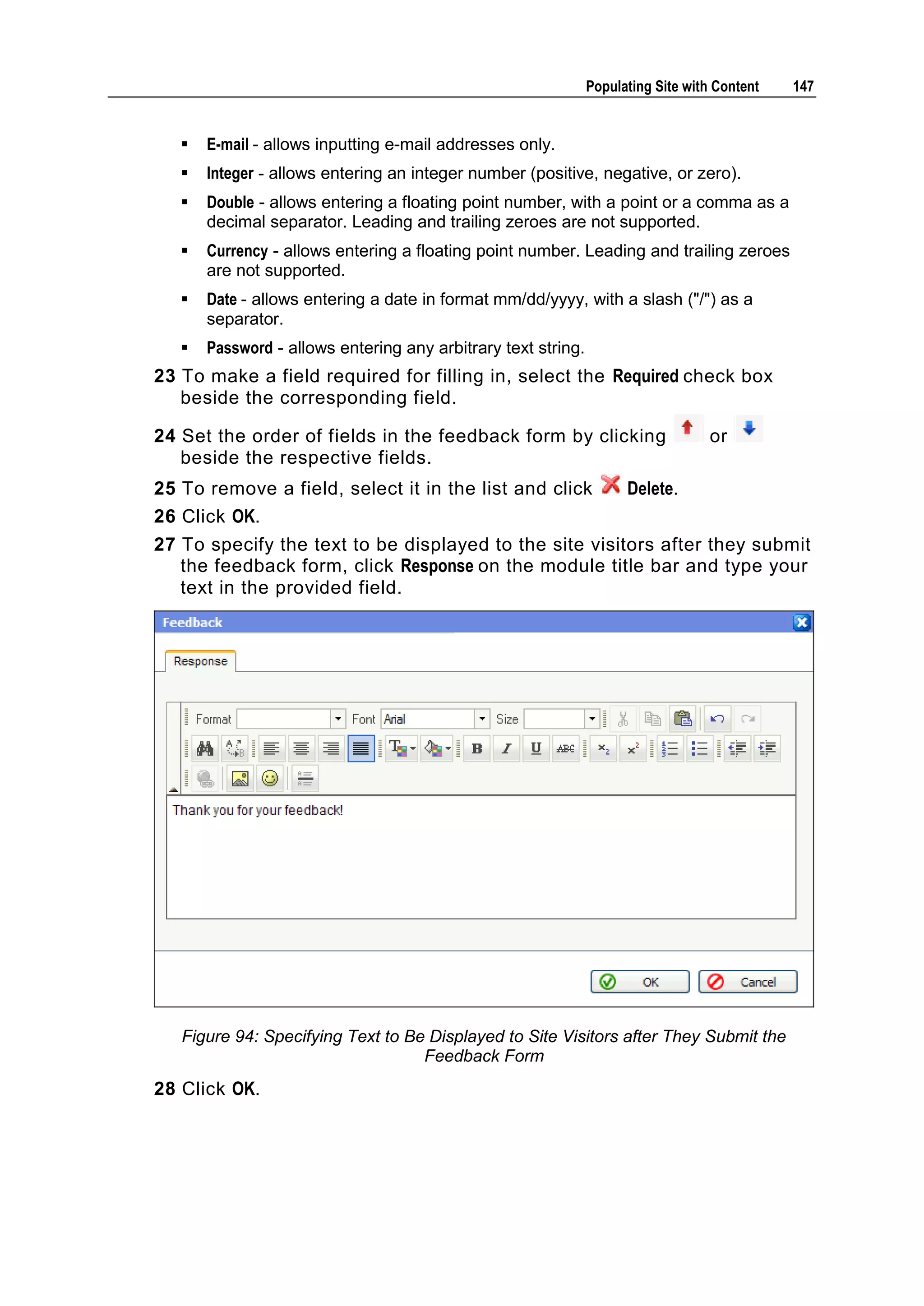 Populating Site with Content 147  E-mail - allows inputting e-mail addresses only.  Integer - allows entering an integer number (positive, negative, or zero).  Double - allows entering a floating point number, with a point or a comma as a decimal separator. Leading and trailing zeroes are not supported.  Currency - allows entering a floating point number. Leading and trailing zeroes are not supported.  Date - allows entering a date in format mm/dd/yyyy, with a slash ("/") as a separator.  Password - allows entering any arbitrary text string. 23 To make a field required for filling in, select the Required check box beside the corresponding field. 24 Set the order of fields in the feedback form by clicking or beside the respective fields. 25 To remove a field, select it in the list and click Delete. 26 Click OK. 27 To specify the text to be displayed to the site visitors after they submit the feedback form, click Response on the module title bar and type your text in the provided field. Figure 94: Specifying Text to Be Displayed to Site Visitors after They Submit the Feedback Form 28 Click OK. 