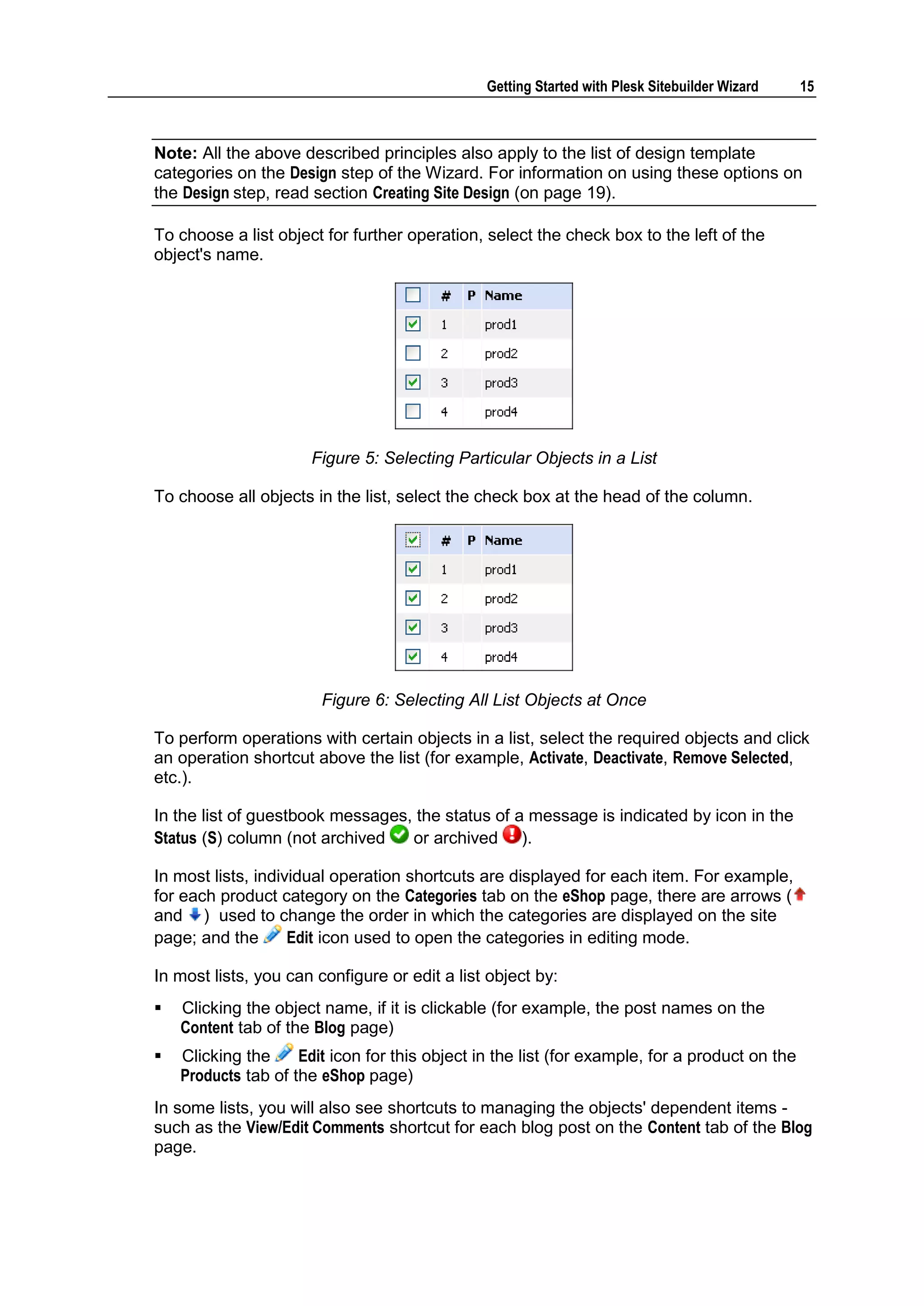Getting Started with Plesk Sitebuilder Wizard 15 Note: All the above described principles also apply to the list of design template categories on the Design step of the Wizard. For information on using these options on the Design step, read section Creating Site Design (on page 19). To choose a list object for further operation, select the check box to the left of the object's name. Figure 5: Selecting Particular Objects in a List To choose all objects in the list, select the check box at the head of the column. Figure 6: Selecting All List Objects at Once To perform operations with certain objects in a list, select the required objects and click an operation shortcut above the list (for example, Activate, Deactivate, Remove Selected, etc.). In the list of guestbook messages, the status of a message is indicated by icon in the Status (S) column (not archived or archived ). In most lists, individual operation shortcuts are displayed for each item. For example, for each product category on the Categories tab on the eShop page, there are arrows ( and ) used to change the order in which the categories are displayed on the site page; and the Edit icon used to open the categories in editing mode. In most lists, you can configure or edit a list object by:  Clicking the object name, if it is clickable (for example, the post names on the Content tab of the Blog page)  Clicking the Edit icon for this object in the list (for example, for a product on the Products tab of the eShop page) In some lists, you will also see shortcuts to managing the objects' dependent items - such as the View/Edit Comments shortcut for each blog post on the Content tab of the Blog page. 