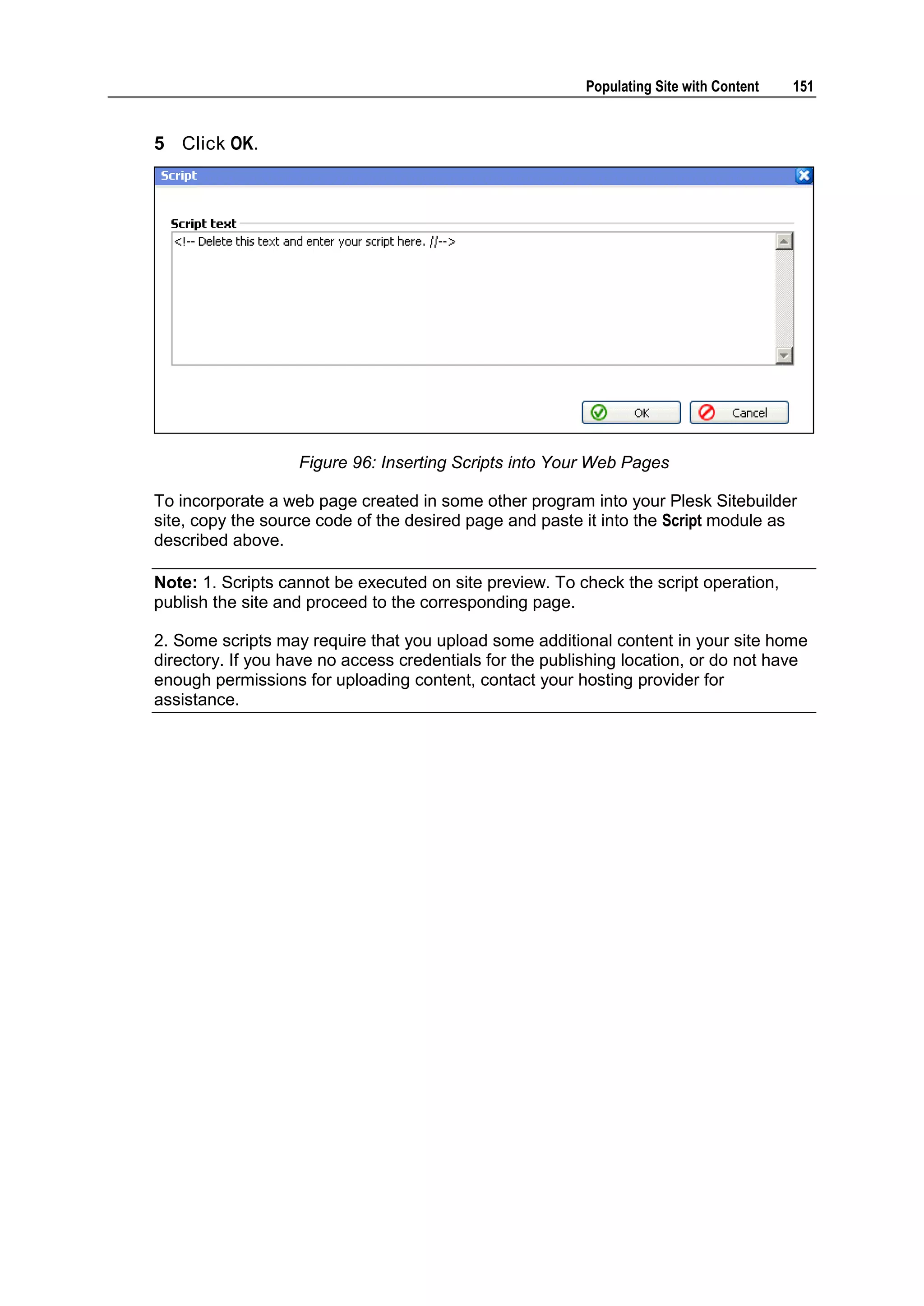 Populating Site with Content 151 5 Click OK. Figure 96: Inserting Scripts into Your Web Pages To incorporate a web page created in some other program into your Plesk Sitebuilder site, copy the source code of the desired page and paste it into the Script module as described above. Note: 1. Scripts cannot be executed on site preview. To check the script operation, publish the site and proceed to the corresponding page. 2. Some scripts may require that you upload some additional content in your site home directory. If you have no access credentials for the publishing location, or do not have enough permissions for uploading content, contact your hosting provider for assistance. 