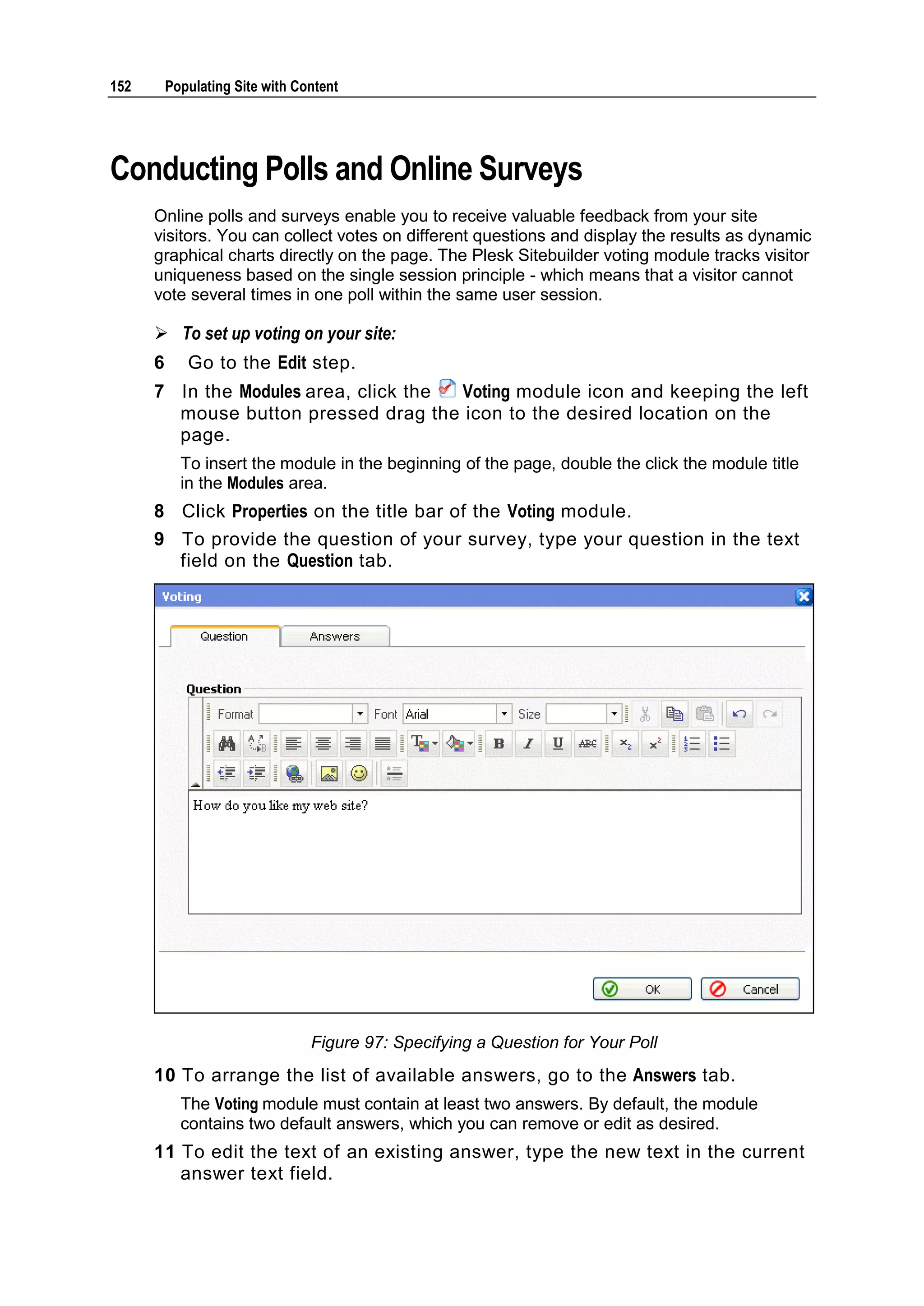 152 Populating Site with Content Conducting Polls and Online Surveys Online polls and surveys enable you to receive valuable feedback from your site visitors. You can collect votes on different questions and display the results as dynamic graphical charts directly on the page. The Plesk Sitebuilder voting module tracks visitor uniqueness based on the single session principle - which means that a visitor cannot vote several times in one poll within the same user session.  To set up voting on your site: 6 Go to the Edit step. 7 In the Modules area, click the Voting module icon and keeping the left mouse button pressed drag the icon to the desired location on the page. To insert the module in the beginning of the page, double the click the module title in the Modules area. 8 Click Properties on the title bar of the Voting module. 9 To provide the question of your survey, type your question in the text field on the Question tab. Figure 97: Specifying a Question for Your Poll 10 To arrange the list of available answers, go to the Answers tab. The Voting module must contain at least two answers. By default, the module contains two default answers, which you can remove or edit as desired. 11 To edit the text of an existing answer, type the new text in the current answer text field. 
