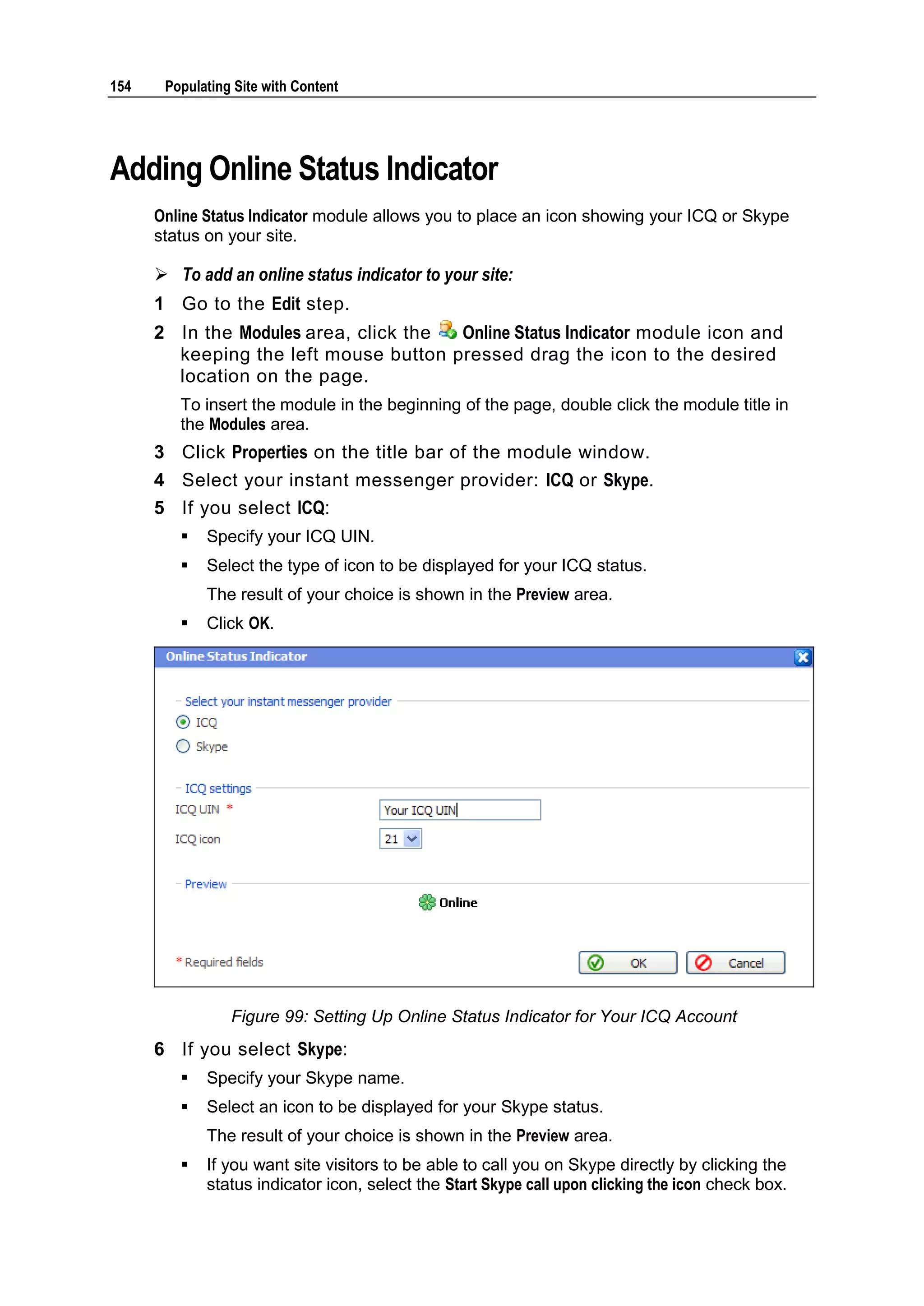 154 Populating Site with Content Adding Online Status Indicator Online Status Indicator module allows you to place an icon showing your ICQ or Skype status on your site.  To add an online status indicator to your site: 1 Go to the Edit step. 2 In the Modules area, click the Online Status Indicator module icon and keeping the left mouse button pressed drag the icon to the desired location on the page. To insert the module in the beginning of the page, double click the module title in the Modules area. 3 Click Properties on the title bar of the module window. 4 Select your instant messenger provider: ICQ or Skype. 5 If you select ICQ:  Specify your ICQ UIN.  Select the type of icon to be displayed for your ICQ status. The result of your choice is shown in the Preview area.  Click OK. Figure 99: Setting Up Online Status Indicator for Your ICQ Account 6 If you select Skype:  Specify your Skype name.  Select an icon to be displayed for your Skype status. The result of your choice is shown in the Preview area.  If you want site visitors to be able to call you on Skype directly by clicking the status indicator icon, select the Start Skype call upon clicking the icon check box. 