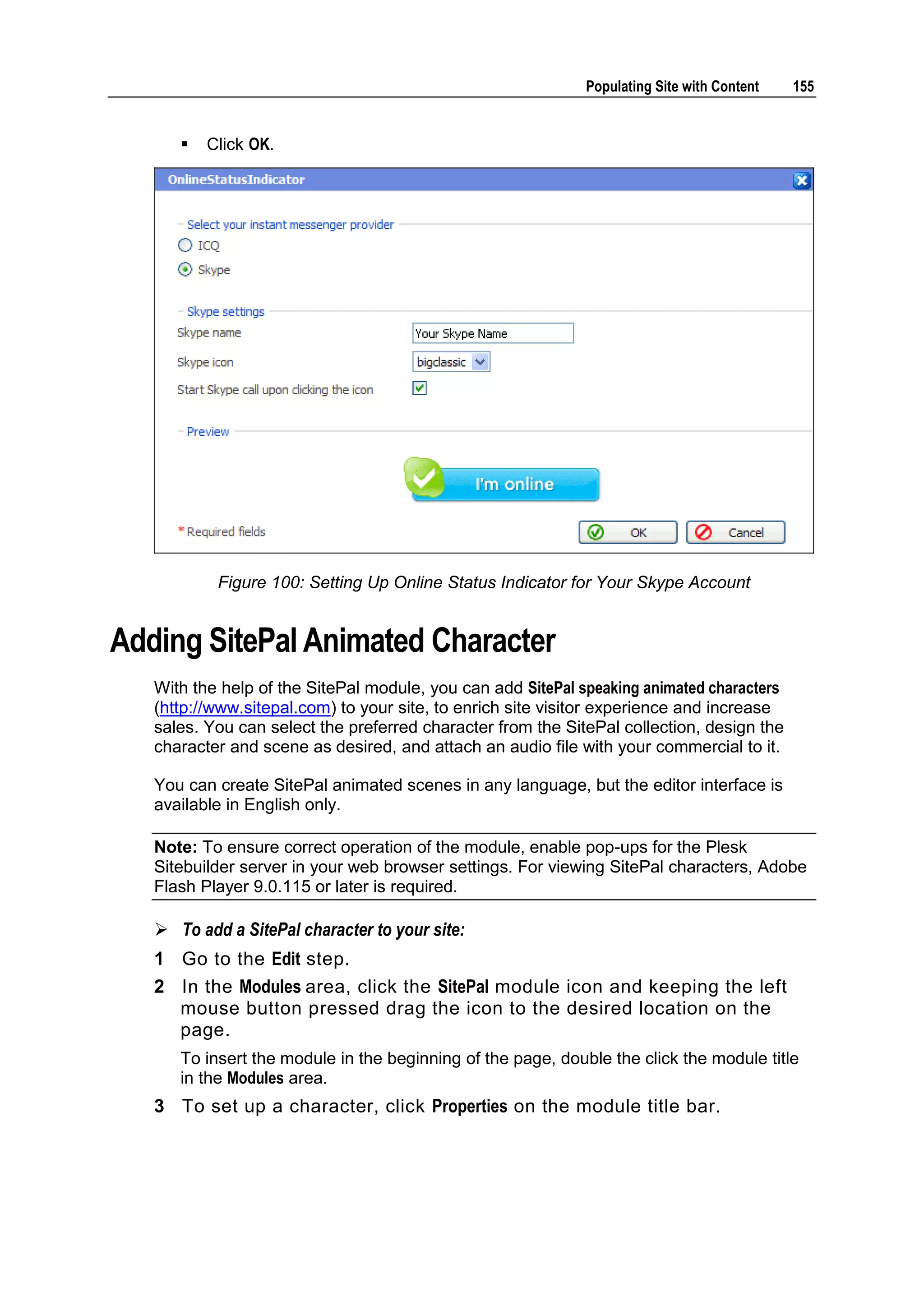 Populating Site with Content 155  Click OK. Figure 100: Setting Up Online Status Indicator for Your Skype Account Adding SitePal Animated Character With the help of the SitePal module, you can add SitePal speaking animated characters (http://www.sitepal.com) to your site, to enrich site visitor experience and increase sales. You can select the preferred character from the SitePal collection, design the character and scene as desired, and attach an audio file with your commercial to it. You can create SitePal animated scenes in any language, but the editor interface is available in English only. Note: To ensure correct operation of the module, enable pop-ups for the Plesk Sitebuilder server in your web browser settings. For viewing SitePal characters, Adobe Flash Player 9.0.115 or later is required.  To add a SitePal character to your site: 1 Go to the Edit step. 2 In the Modules area, click the SitePal module icon and keeping the left mouse button pressed drag the icon to the desired location on the page. To insert the module in the beginning of the page, double the click the module title in the Modules area. 3 To set up a character, click Properties on the module title bar. 