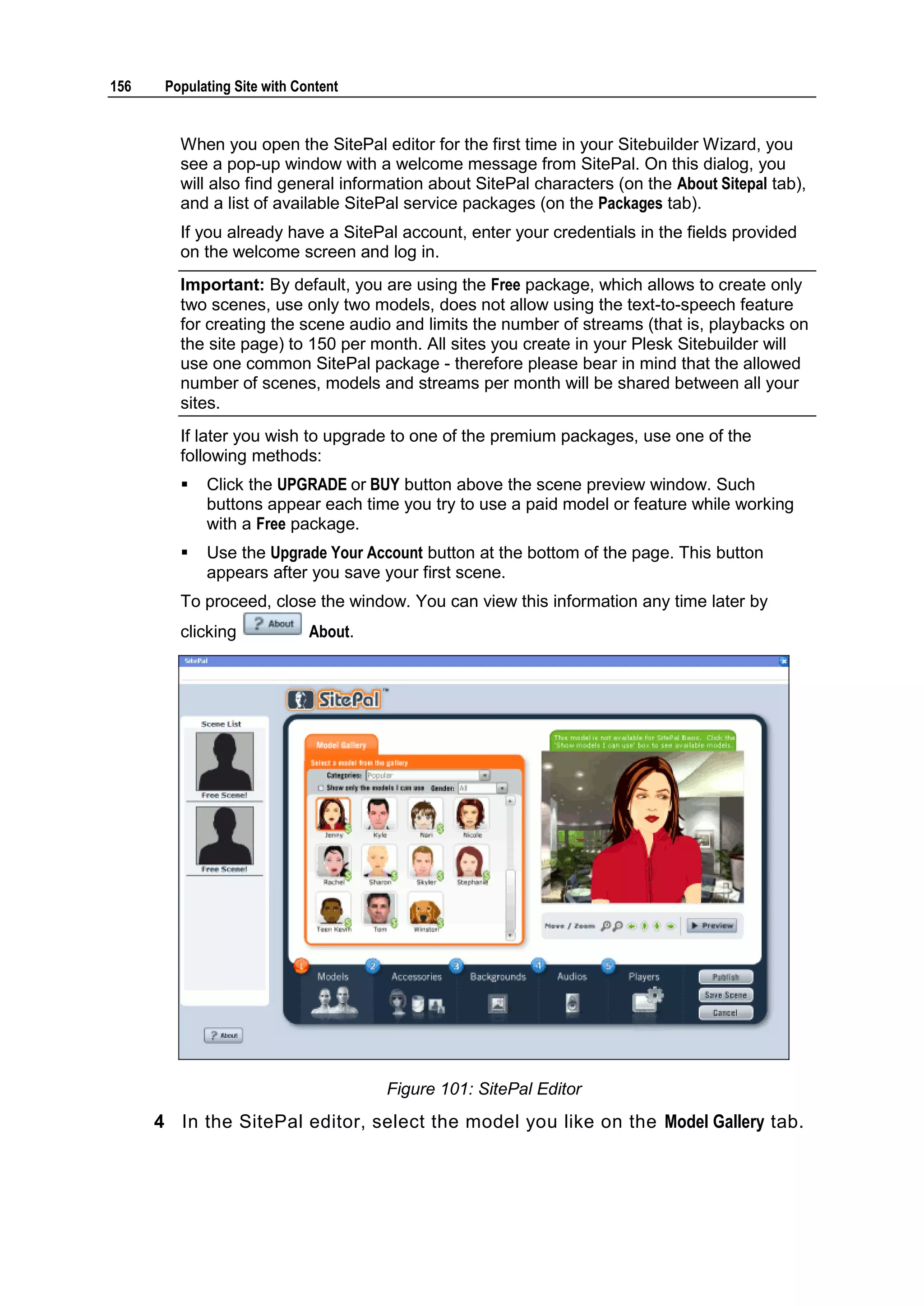 156 Populating Site with Content When you open the SitePal editor for the first time in your Sitebuilder Wizard, you see a pop-up window with a welcome message from SitePal. On this dialog, you will also find general information about SitePal characters (on the About Sitepal tab), and a list of available SitePal service packages (on the Packages tab). If you already have a SitePal account, enter your credentials in the fields provided on the welcome screen and log in. Important: By default, you are using the Free package, which allows to create only two scenes, use only two models, does not allow using the text-to-speech feature for creating the scene audio and limits the number of streams (that is, playbacks on the site page) to 150 per month. All sites you create in your Plesk Sitebuilder will use one common SitePal package - therefore please bear in mind that the allowed number of scenes, models and streams per month will be shared between all your sites. If later you wish to upgrade to one of the premium packages, use one of the following methods:  Click the UPGRADE or BUY button above the scene preview window. Such buttons appear each time you try to use a paid model or feature while working with a Free package.  Use the Upgrade Your Account button at the bottom of the page. This button appears after you save your first scene. To proceed, close the window. You can view this information any time later by clicking About. Figure 101: SitePal Editor 4 In the SitePal editor, select the model you like on the Model Gallery tab. 