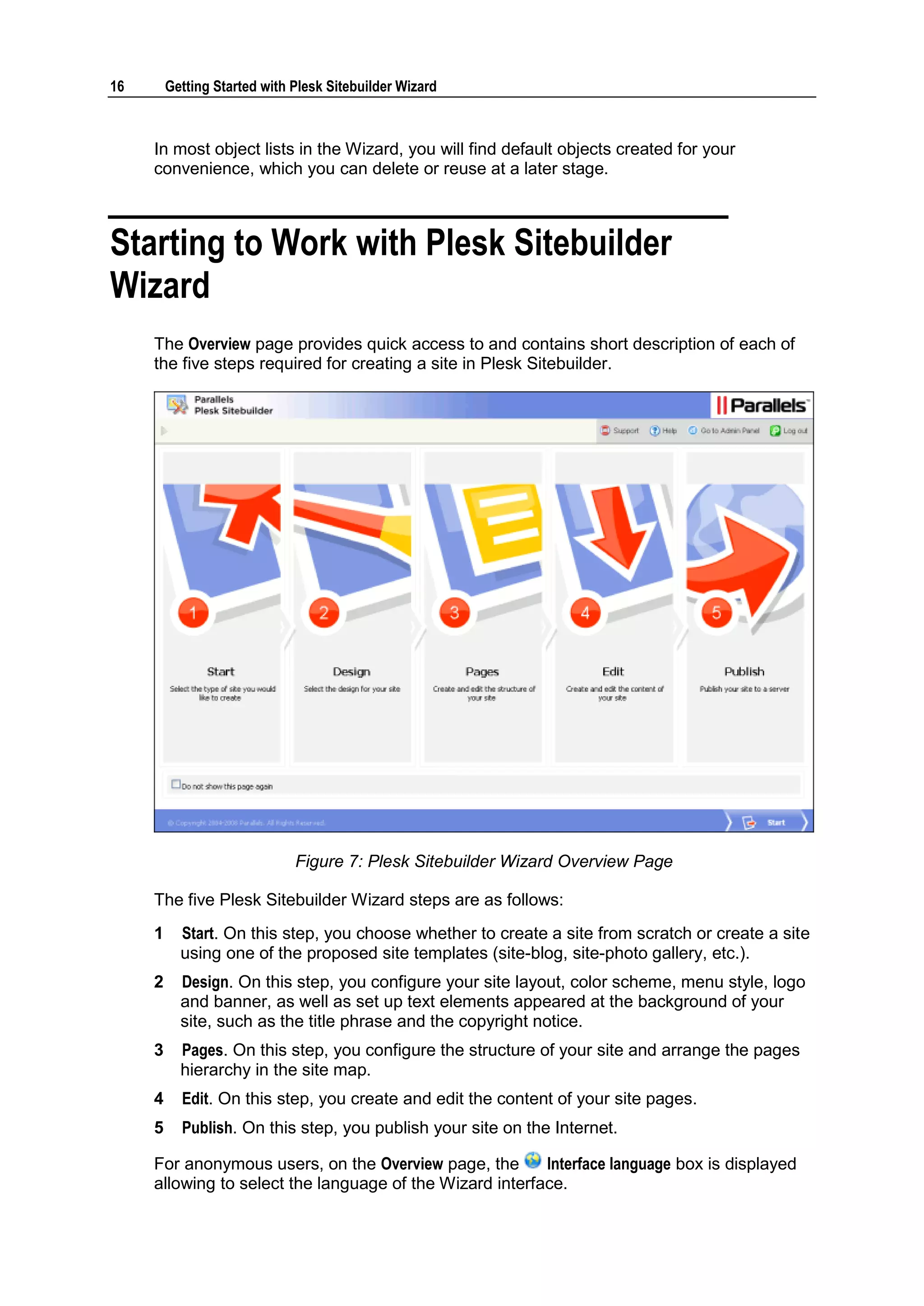 16 Getting Started with Plesk Sitebuilder Wizard In most object lists in the Wizard, you will find default objects created for your convenience, which you can delete or reuse at a later stage. Starting to Work with Plesk Sitebuilder Wizard The Overview page provides quick access to and contains short description of each of the five steps required for creating a site in Plesk Sitebuilder. Figure 7: Plesk Sitebuilder Wizard Overview Page The five Plesk Sitebuilder Wizard steps are as follows: 1 Start. On this step, you choose whether to create a site from scratch or create a site using one of the proposed site templates (site-blog, site-photo gallery, etc.). 2 Design. On this step, you configure your site layout, color scheme, menu style, logo and banner, as well as set up text elements appeared at the background of your site, such as the title phrase and the copyright notice. 3 Pages. On this step, you configure the structure of your site and arrange the pages hierarchy in the site map. 4 Edit. On this step, you create and edit the content of your site pages. 5 Publish. On this step, you publish your site on the Internet. For anonymous users, on the Overview page, the Interface language box is displayed allowing to select the language of the Wizard interface. 