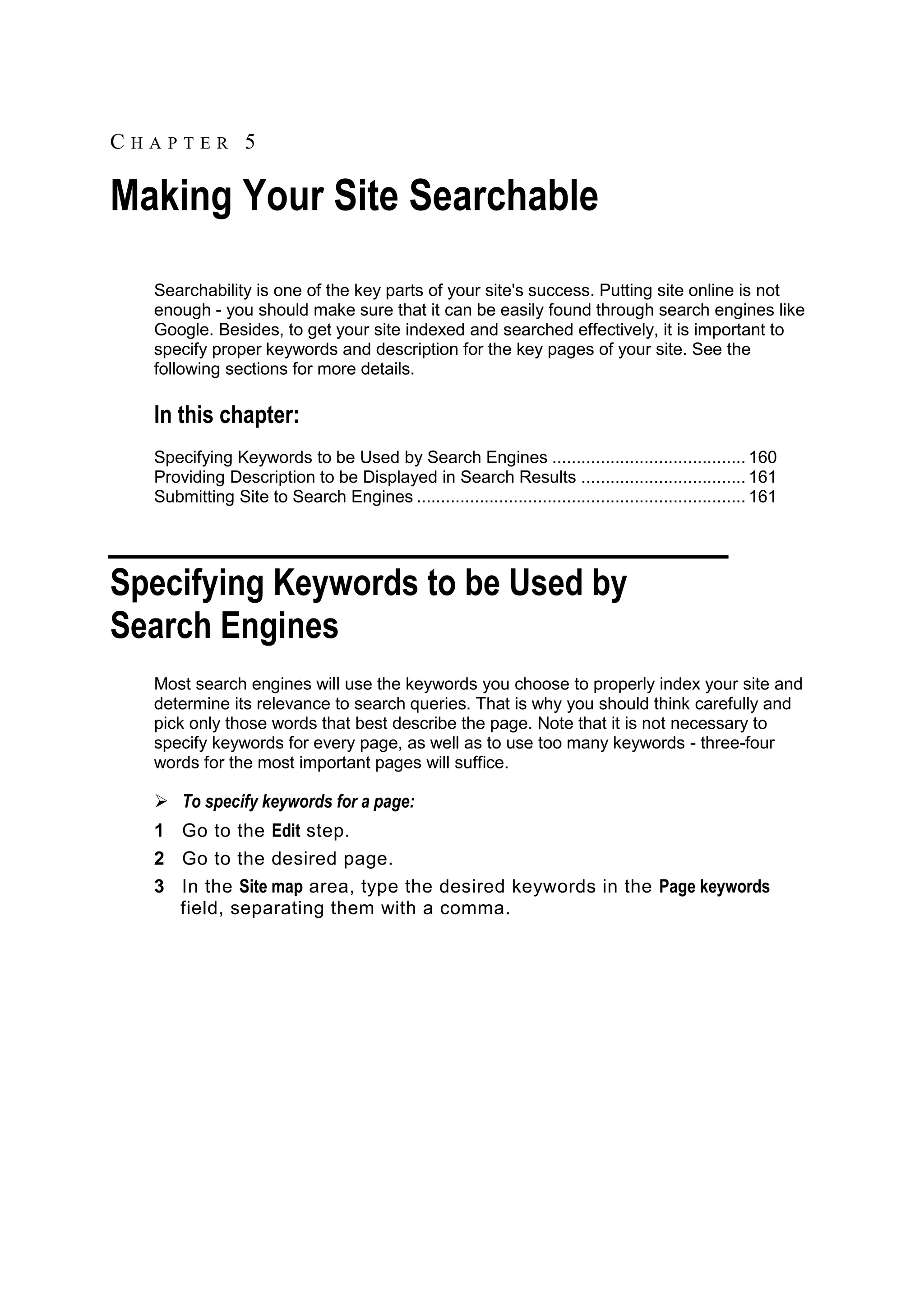 CHAPTER 5 Making Your Site Searchable Searchability is one of the key parts of your site's success. Putting site online is not enough - you should make sure that it can be easily found through search engines like Google. Besides, to get your site indexed and searched effectively, it is important to specify proper keywords and description for the key pages of your site. See the following sections for more details. In this chapter: Specifying Keywords to be Used by Search Engines ........................................ 160 Providing Description to be Displayed in Search Results .................................. 161 Submitting Site to Search Engines .................................................................... 161 Specifying Keywords to be Used by Search Engines Most search engines will use the keywords you choose to properly index your site and determine its relevance to search queries. That is why you should think carefully and pick only those words that best describe the page. Note that it is not necessary to specify keywords for every page, as well as to use too many keywords - three-four words for the most important pages will suffice.  To specify keywords for a page: 1 Go to the Edit step. 2 Go to the desired page. 3 In the Site map area, type the desired keywords in the Page keywords field, separating them with a comma. 