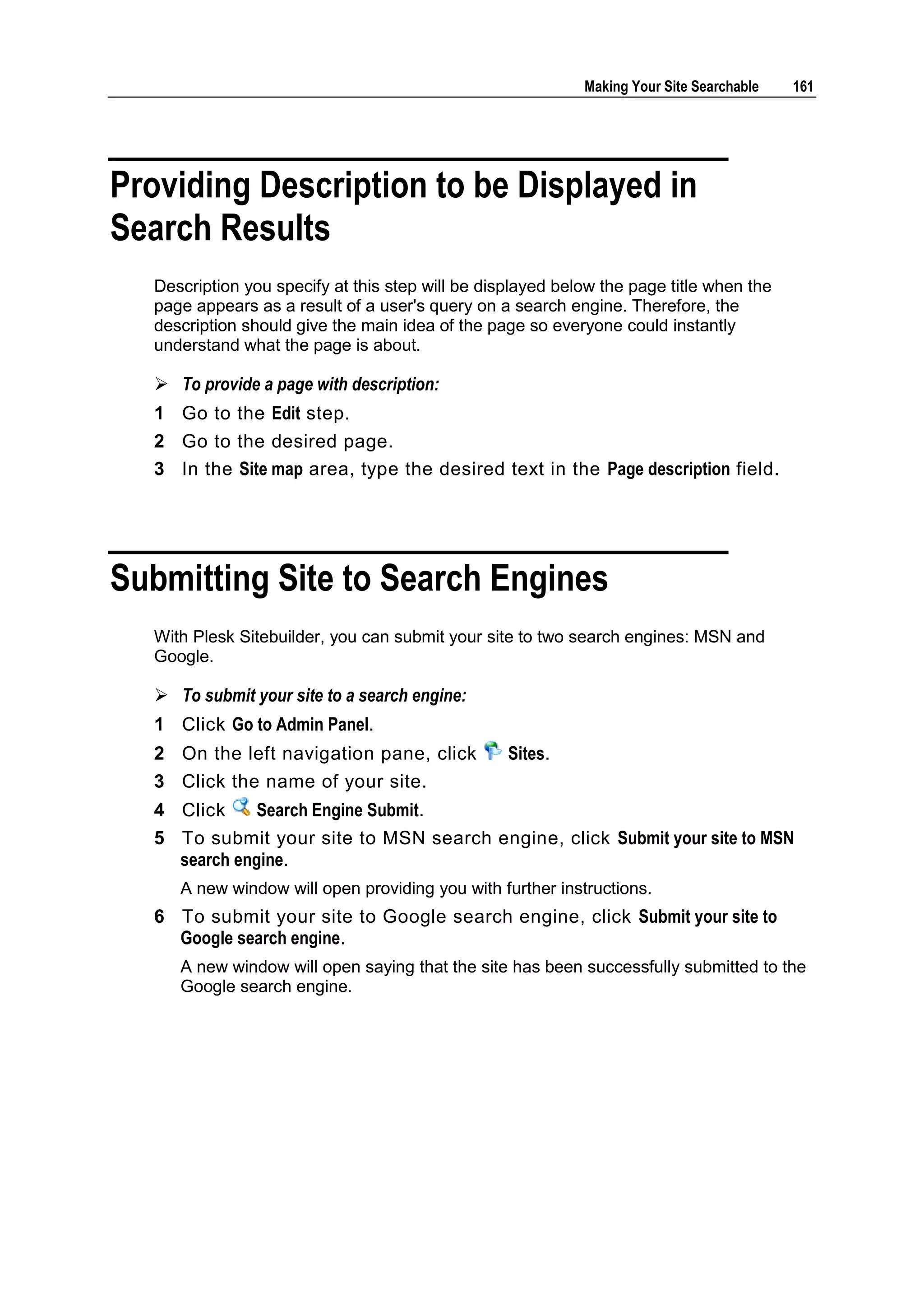 Making Your Site Searchable 161 Providing Description to be Displayed in Search Results Description you specify at this step will be displayed below the page title when the page appears as a result of a user's query on a search engine. Therefore, the description should give the main idea of the page so everyone could instantly understand what the page is about.  To provide a page with description: 1 Go to the Edit step. 2 Go to the desired page. 3 In the Site map area, type the desired text in the Page description field. Submitting Site to Search Engines With Plesk Sitebuilder, you can submit your site to two search engines: MSN and Google.  To submit your site to a search engine: 1 Click Go to Admin Panel. 2 On the left navigation pane, click Sites. 3 Click the name of your site. 4 Click Search Engine Submit. 5 To submit your site to MSN search engine, click Submit your site to MSN search engine. A new window will open providing you with further instructions. 6 To submit your site to Google search engine, click Submit your site to Google search engine. A new window will open saying that the site has been successfully submitted to the Google search engine. 