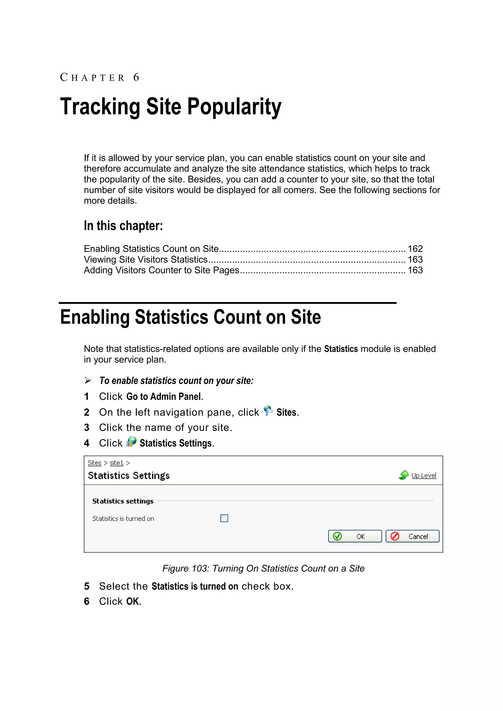 CHAPTER 6 Tracking Site Popularity If it is allowed by your service plan, you can enable statistics count on your site and therefore accumulate and analyze the site attendance statistics, which helps to track the popularity of the site. Besides, you can add a counter to your site, so that the total number of site visitors would be displayed for all comers. See the following sections for more details. In this chapter: Enabling Statistics Count on Site....................................................................... 162 Viewing Site Visitors Statistics ........................................................................... 163 Adding Visitors Counter to Site Pages ............................................................... 163 Enabling Statistics Count on Site Note that statistics-related options are available only if the Statistics module is enabled in your service plan.  To enable statistics count on your site: 1 Click Go to Admin Panel. 2 On the left navigation pane, click Sites. 3 Click the name of your site. 4 Click Statistics Settings. Figure 103: Turning On Statistics Count on a Site 5 Select the Statistics is turned on check box. 6 Click OK. 