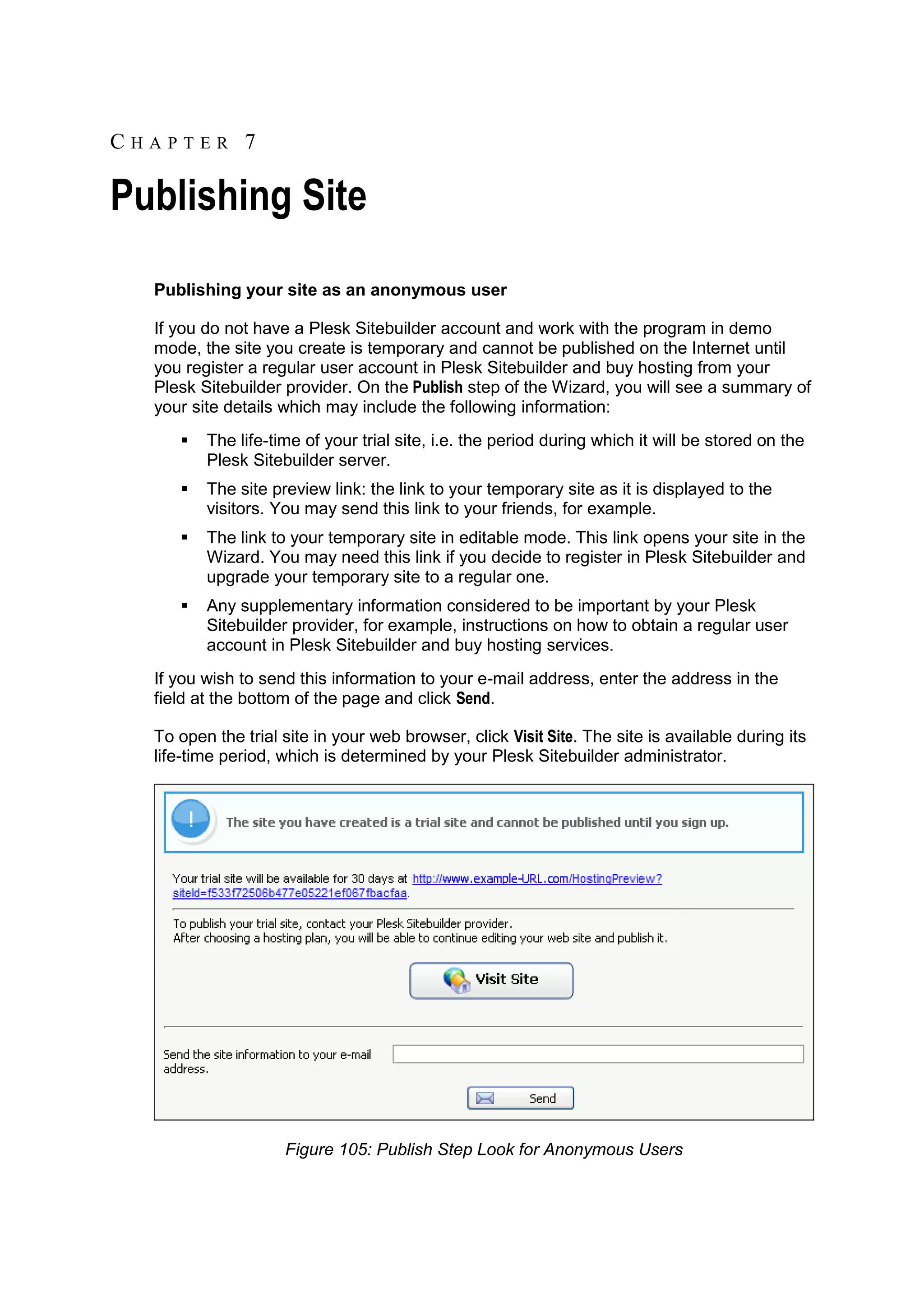 CHAPTER 7 Publishing Site Publishing your site as an anonymous user If you do not have a Plesk Sitebuilder account and work with the program in demo mode, the site you create is temporary and cannot be published on the Internet until you register a regular user account in Plesk Sitebuilder and buy hosting from your Plesk Sitebuilder provider. On the Publish step of the Wizard, you will see a summary of your site details which may include the following information:  The life-time of your trial site, i.e. the period during which it will be stored on the Plesk Sitebuilder server.  The site preview link: the link to your temporary site as it is displayed to the visitors. You may send this link to your friends, for example.  The link to your temporary site in editable mode. This link opens your site in the Wizard. You may need this link if you decide to register in Plesk Sitebuilder and upgrade your temporary site to a regular one.  Any supplementary information considered to be important by your Plesk Sitebuilder provider, for example, instructions on how to obtain a regular user account in Plesk Sitebuilder and buy hosting services. If you wish to send this information to your e-mail address, enter the address in the field at the bottom of the page and click Send. To open the trial site in your web browser, click Visit Site. The site is available during its life-time period, which is determined by your Plesk Sitebuilder administrator. Figure 105: Publish Step Look for Anonymous Users 