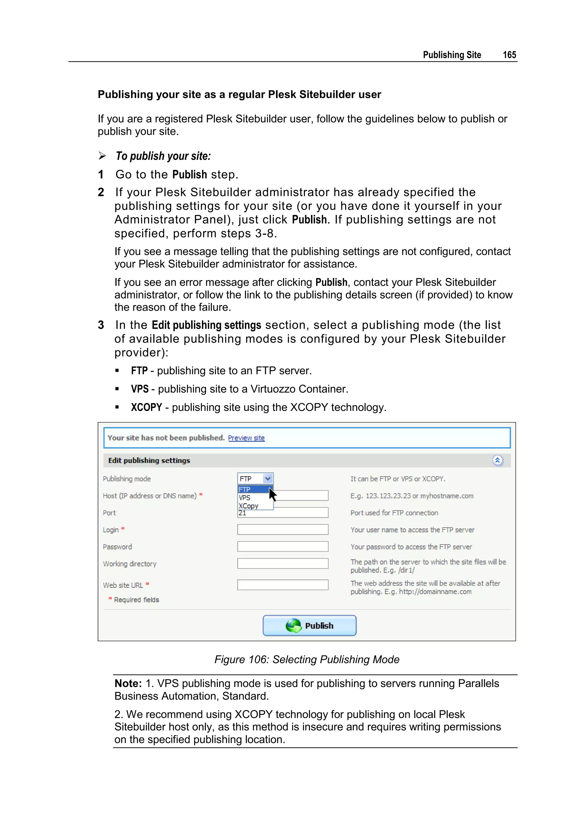 Publishing Site 165 Publishing your site as a regular Plesk Sitebuilder user If you are a registered Plesk Sitebuilder user, follow the guidelines below to publish or publish your site.  To publish your site: 1 Go to the Publish step. 2 If your Plesk Sitebuilder administrator has already specified the publishing settings for your site (or you have done it yourself in your Administrator Panel), just click Publish. If publishing settings are not specified, perform steps 3-8. If you see a message telling that the publishing settings are not configured, contact your Plesk Sitebuilder administrator for assistance. If you see an error message after clicking Publish, contact your Plesk Sitebuilder administrator, or follow the link to the publishing details screen (if provided) to know the reason of the failure. 3 In the Edit publishing settings section, select a publishing mode (the list of available publishing modes is configured by your Plesk Sitebuilder provider):  FTP - publishing site to an FTP server.  VPS - publishing site to a Virtuozzo Container.  XCOPY - publishing site using the XCOPY technology. Figure 106: Selecting Publishing Mode Note: 1. VPS publishing mode is used for publishing to servers running Parallels Business Automation, Standard. 2. We recommend using XCOPY technology for publishing on local Plesk Sitebuilder host only, as this method is insecure and requires writing permissions on the specified publishing location. 