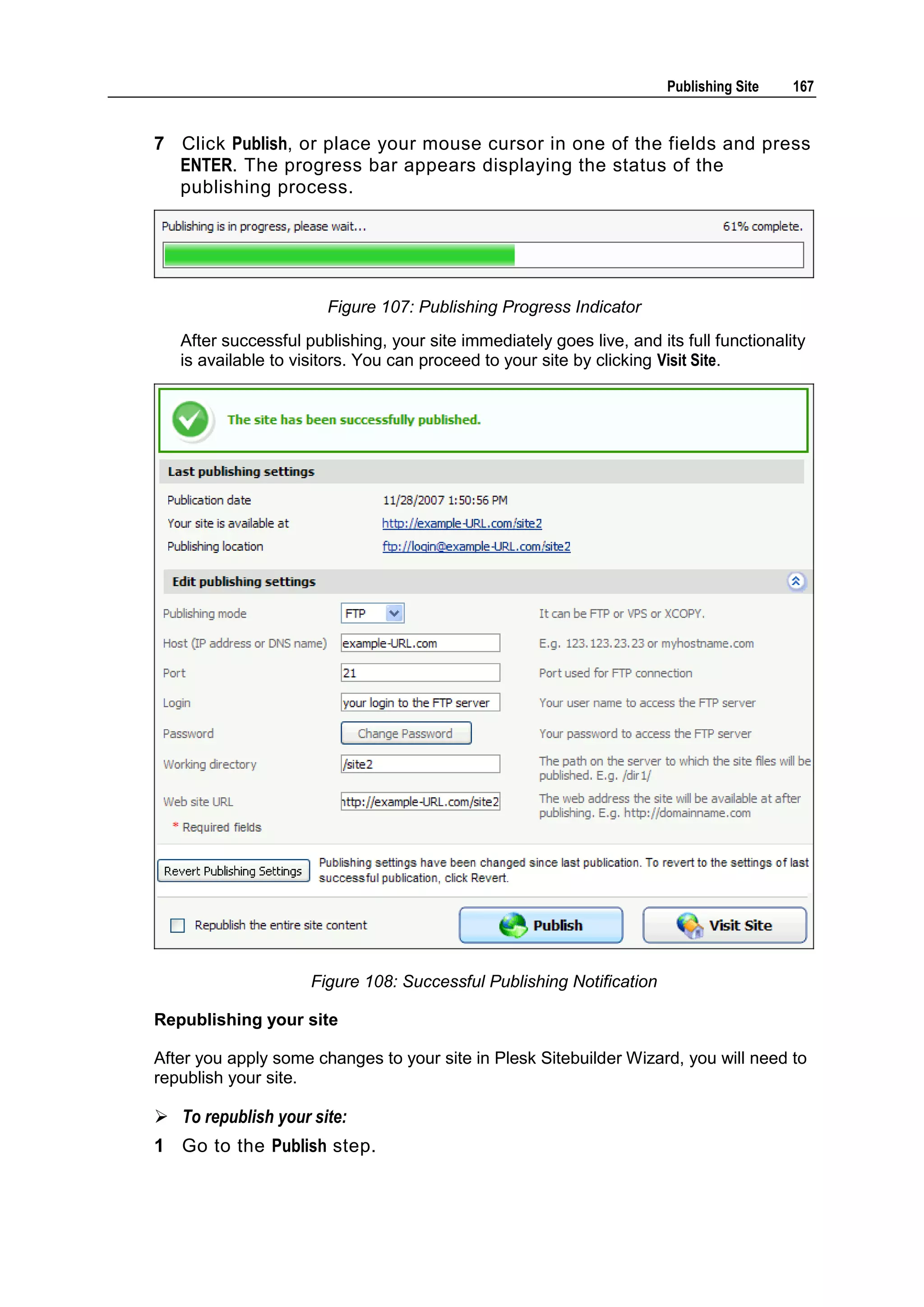 Publishing Site 167 7 Click Publish, or place your mouse cursor in one of the fields and press ENTER. The progress bar appears displaying the status of the publishing process. Figure 107: Publishing Progress Indicator After successful publishing, your site immediately goes live, and its full functionality is available to visitors. You can proceed to your site by clicking Visit Site. Figure 108: Successful Publishing Notification Republishing your site After you apply some changes to your site in Plesk Sitebuilder Wizard, you will need to republish your site.  To republish your site: 1 Go to the Publish step. 