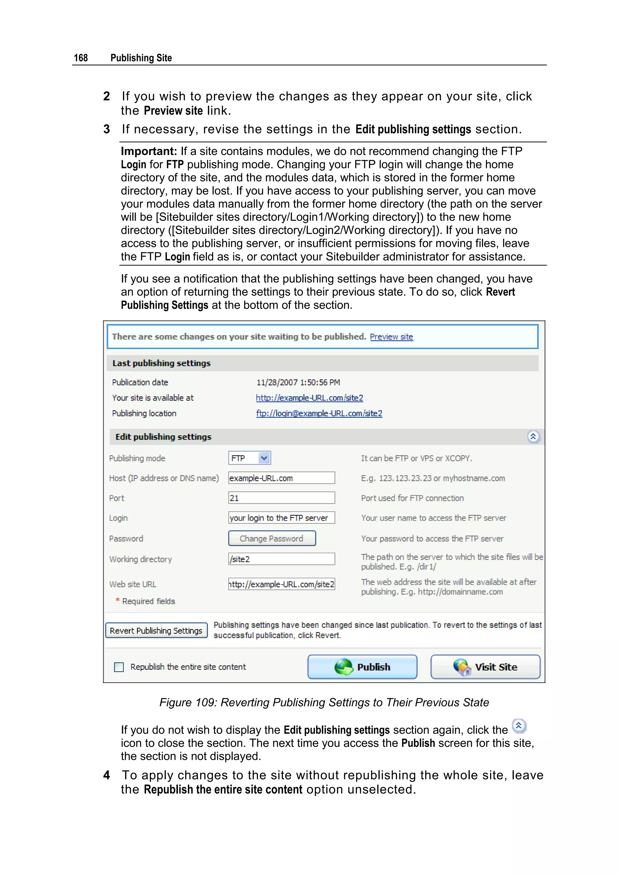 168 Publishing Site 2 If you wish to preview the changes as they appear on your site, click the Preview site link. 3 If necessary, revise the settings in the Edit publishing settings section. Important: If a site contains modules, we do not recommend changing the FTP Login for FTP publishing mode. Changing your FTP login will change the home directory of the site, and the modules data, which is stored in the former home directory, may be lost. If you have access to your publishing server, you can move your modules data manually from the former home directory (the path on the server will be [Sitebuilder sites directory/Login1/Working directory]) to the new home directory ([Sitebuilder sites directory/Login2/Working directory]). If you have no access to the publishing server, or insufficient permissions for moving files, leave the FTP Login field as is, or contact your Sitebuilder administrator for assistance. If you see a notification that the publishing settings have been changed, you have an option of returning the settings to their previous state. To do so, click Revert Publishing Settings at the bottom of the section. Figure 109: Reverting Publishing Settings to Their Previous State If you do not wish to display the Edit publishing settings section again, click the icon to close the section. The next time you access the Publish screen for this site, the section is not displayed. 4 To apply changes to the site without republishing the whole site, leave the Republish the entire site content option unselected. 