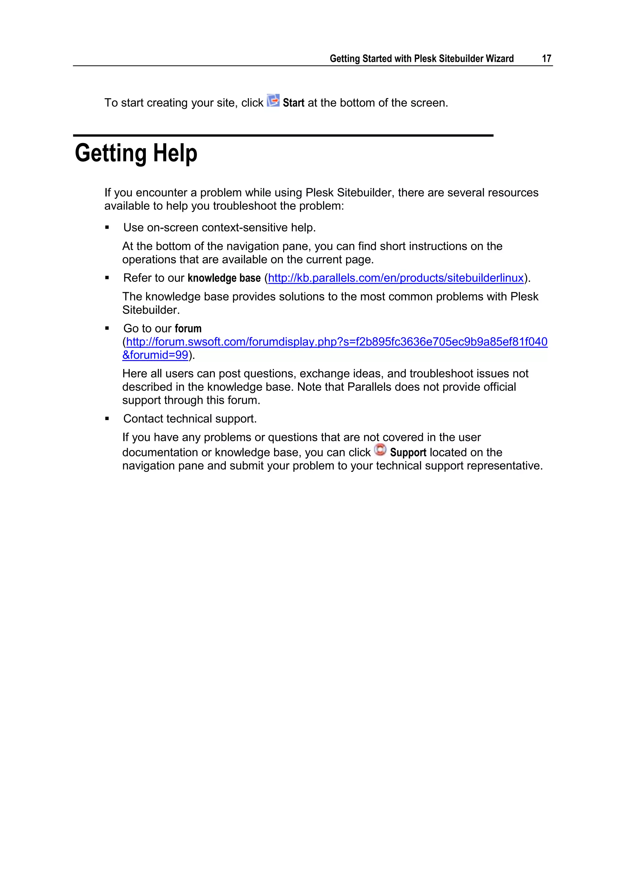 Getting Started with Plesk Sitebuilder Wizard 17 To start creating your site, click Start at the bottom of the screen. Getting Help If you encounter a problem while using Plesk Sitebuilder, there are several resources available to help you troubleshoot the problem:  Use on-screen context-sensitive help. At the bottom of the navigation pane, you can find short instructions on the operations that are available on the current page.  Refer to our knowledge base (http://kb.parallels.com/en/products/sitebuilderlinux). The knowledge base provides solutions to the most common problems with Plesk Sitebuilder.  Go to our forum (http://forum.swsoft.com/forumdisplay.php?s=f2b895fc3636e705ec9b9a85ef81f040 &forumid=99). Here all users can post questions, exchange ideas, and troubleshoot issues not described in the knowledge base. Note that Parallels does not provide official support through this forum.  Contact technical support. If you have any problems or questions that are not covered in the user documentation or knowledge base, you can click Support located on the navigation pane and submit your problem to your technical support representative. 