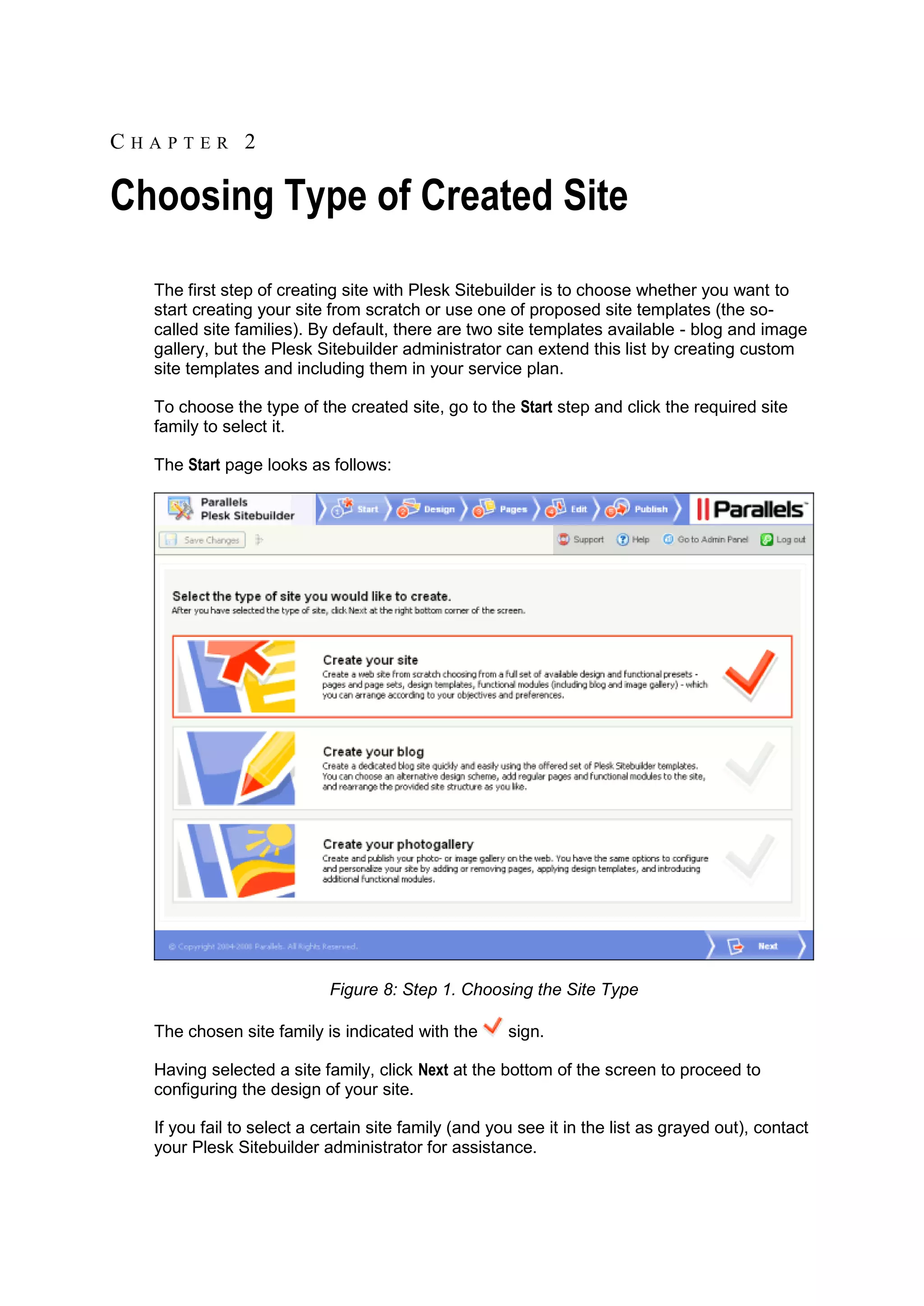 CHAPTER 2 Choosing Type of Created Site The first step of creating site with Plesk Sitebuilder is to choose whether you want to start creating your site from scratch or use one of proposed site templates (the so- called site families). By default, there are two site templates available - blog and image gallery, but the Plesk Sitebuilder administrator can extend this list by creating custom site templates and including them in your service plan. To choose the type of the created site, go to the Start step and click the required site family to select it. The Start page looks as follows: Figure 8: Step 1. Choosing the Site Type The chosen site family is indicated with the sign. Having selected a site family, click Next at the bottom of the screen to proceed to configuring the design of your site. If you fail to select a certain site family (and you see it in the list as grayed out), contact your Plesk Sitebuilder administrator for assistance. 