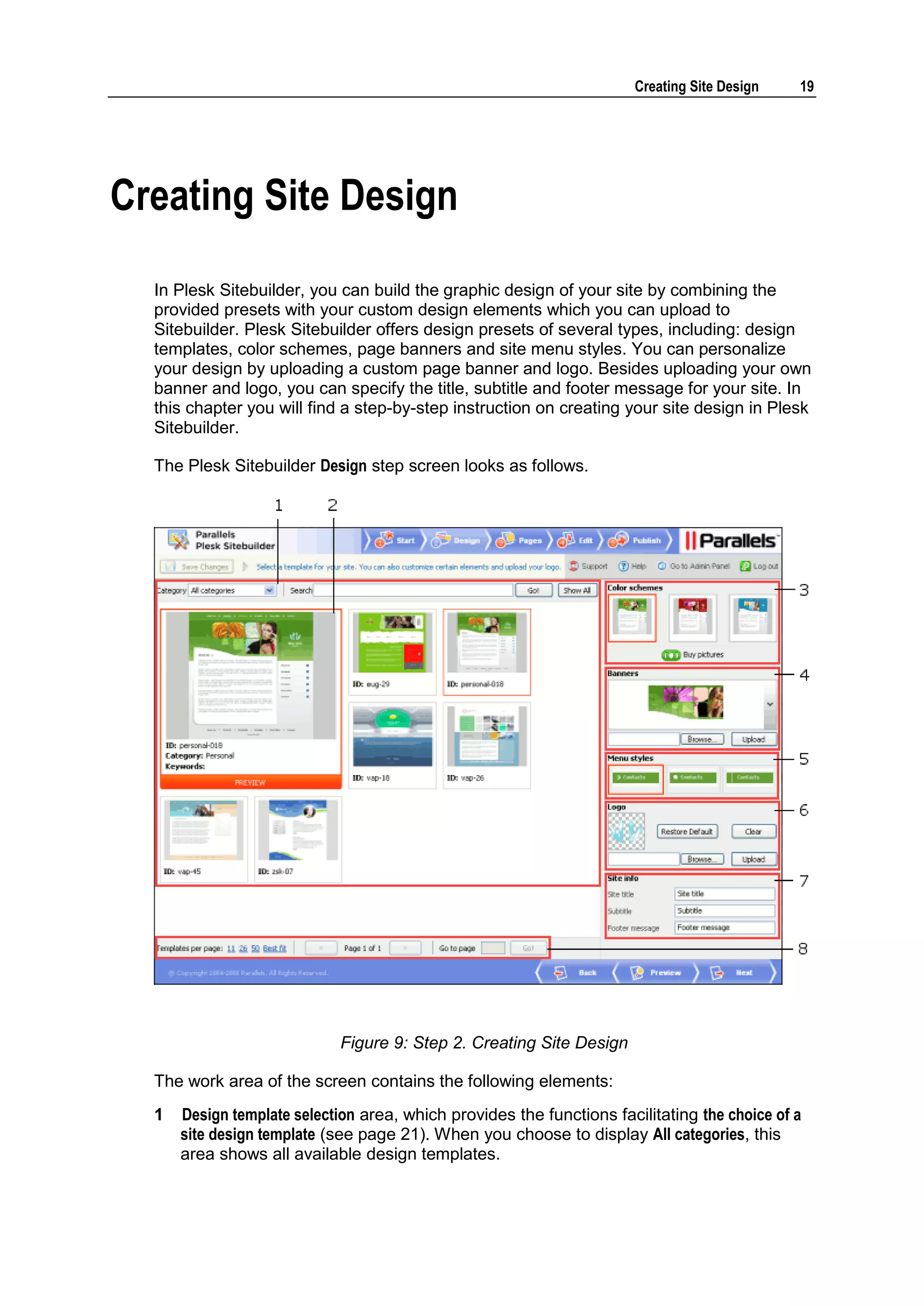 Creating Site Design 19 Creating Site Design In Plesk Sitebuilder, you can build the graphic design of your site by combining the provided presets with your custom design elements which you can upload to Sitebuilder. Plesk Sitebuilder offers design presets of several types, including: design templates, color schemes, page banners and site menu styles. You can personalize your design by uploading a custom page banner and logo. Besides uploading your own banner and logo, you can specify the title, subtitle and footer message for your site. In this chapter you will find a step-by-step instruction on creating your site design in Plesk Sitebuilder. The Plesk Sitebuilder Design step screen looks as follows. Figure 9: Step 2. Creating Site Design The work area of the screen contains the following elements: 1 Design template selection area, which provides the functions facilitating the choice of a site design template (see page 21). When you choose to display All categories, this area shows all available design templates. 