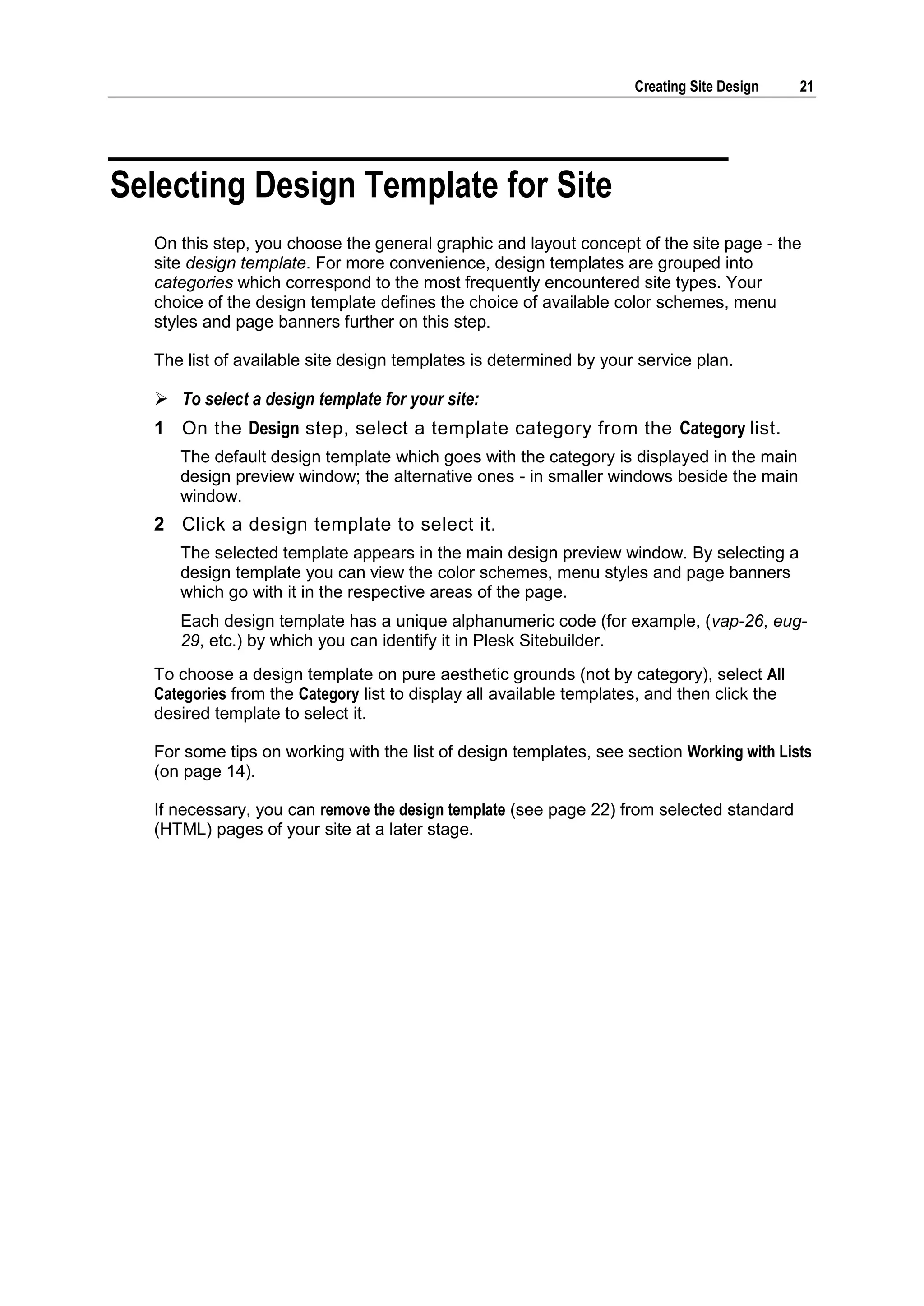 Creating Site Design 21 Selecting Design Template for Site On this step, you choose the general graphic and layout concept of the site page - the site design template. For more convenience, design templates are grouped into categories which correspond to the most frequently encountered site types. Your choice of the design template defines the choice of available color schemes, menu styles and page banners further on this step. The list of available site design templates is determined by your service plan.  To select a design template for your site: 1 On the Design step, select a template category from the Category list. The default design template which goes with the category is displayed in the main design preview window; the alternative ones - in smaller windows beside the main window. 2 Click a design template to select it. The selected template appears in the main design preview window. By selecting a design template you can view the color schemes, menu styles and page banners which go with it in the respective areas of the page. Each design template has a unique alphanumeric code (for example, (vap-26, eug- 29, etc.) by which you can identify it in Plesk Sitebuilder. To choose a design template on pure aesthetic grounds (not by category), select All Categories from the Category list to display all available templates, and then click the desired template to select it. For some tips on working with the list of design templates, see section Working with Lists (on page 14). If necessary, you can remove the design template (see page 22) from selected standard (HTML) pages of your site at a later stage. 