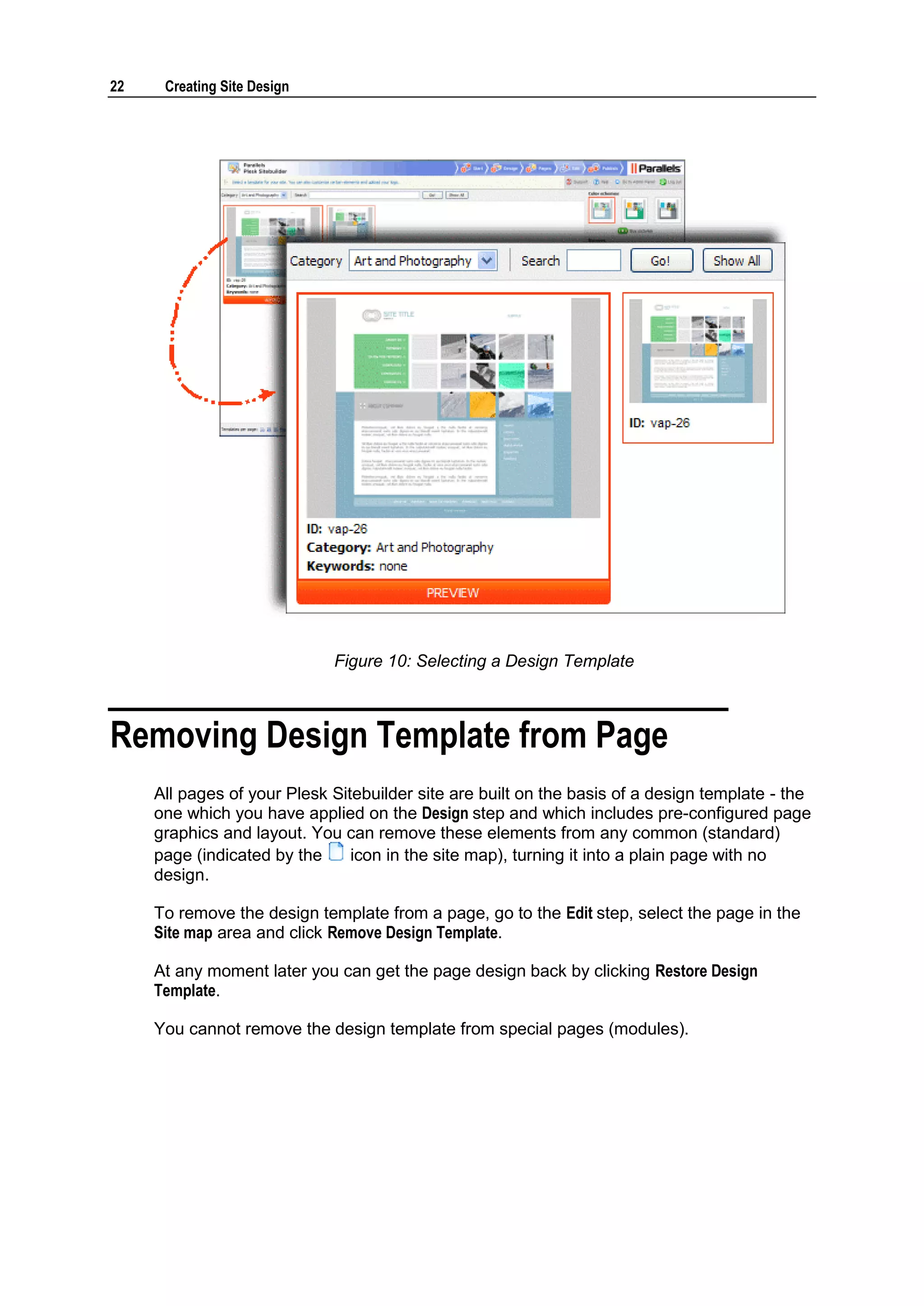 22 Creating Site Design Figure 10: Selecting a Design Template Removing Design Template from Page All pages of your Plesk Sitebuilder site are built on the basis of a design template - the one which you have applied on the Design step and which includes pre-configured page graphics and layout. You can remove these elements from any common (standard) page (indicated by the icon in the site map), turning it into a plain page with no design. To remove the design template from a page, go to the Edit step, select the page in the Site map area and click Remove Design Template. At any moment later you can get the page design back by clicking Restore Design Template. You cannot remove the design template from special pages (modules). 