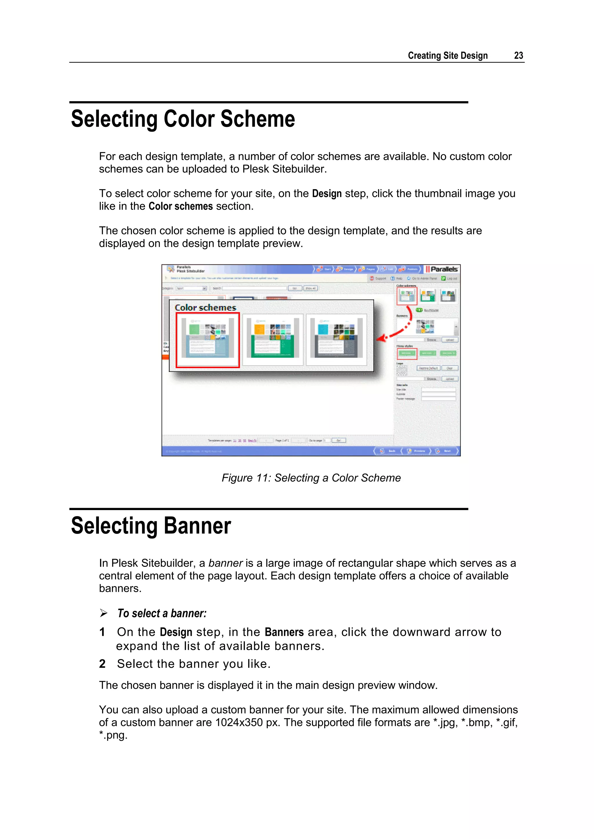 Creating Site Design 23 Selecting Color Scheme For each design template, a number of color schemes are available. No custom color schemes can be uploaded to Plesk Sitebuilder. To select color scheme for your site, on the Design step, click the thumbnail image you like in the Color schemes section. The chosen color scheme is applied to the design template, and the results are displayed on the design template preview. Figure 11: Selecting a Color Scheme Selecting Banner In Plesk Sitebuilder, a banner is a large image of rectangular shape which serves as a central element of the page layout. Each design template offers a choice of available banners.  To select a banner: 1 On the Design step, in the Banners area, click the downward arrow to expand the list of available banners. 2 Select the banner you like. The chosen banner is displayed it in the main design preview window. You can also upload a custom banner for your site. The maximum allowed dimensions of a custom banner are 1024x350 px. The supported file formats are *.jpg, *.bmp, *.gif, *.png. 